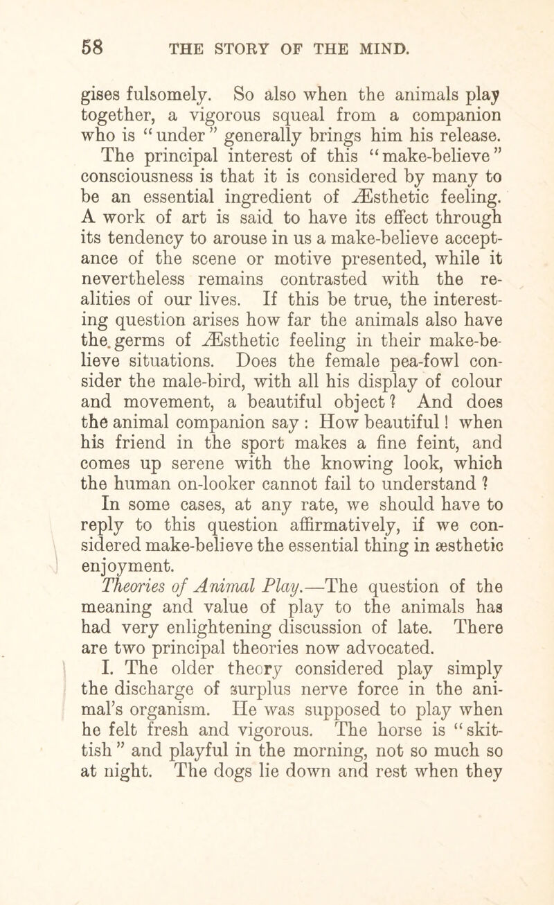 gises fulsomely. So also when the animals play together, a vigorous squeal from a companion who is “ under ” generally brings him his release. The principal interest of this “make-believe” consciousness is that it is considered by many to be an essential ingredient of .Esthetic feeling. A work of art is said to have its effect through its tendency to arouse in us a make-believe accept¬ ance of the scene or motive presented, while it nevertheless remains contrasted with the re¬ alities of our lives. If this be true, the interest¬ ing question arises how far the animals also have the. germs of ^Esthetic feeling in their make-be¬ lieve situations. Does the female pea-fowl con¬ sider the male-bird, with all his display of colour and movement, a beautiful object'? And does the animal companion say : How beautiful! when his friend in the sport makes a fine feint, and comes up serene with the knowing look, which the human on-looker cannot fail to understand ? In some cases, at any rate, we should have to reply to this question affirmatively, if we con¬ sidered make-believe the essential thing in aesthetic enjoyment. Theories of Animal Play.—The question of the meaning and value of play to the animals has had very enlightening discussion of late. There are two principal theories now advocated. I. The older theory considered play simply the discharge of surplus nerve force in the ani¬ mal’s organism. He was supposed to play when he felt fresh and vigorous. The horse is “skit¬ tish ” and playful in the morning, not so much so at night. The dogs lie down and rest when they