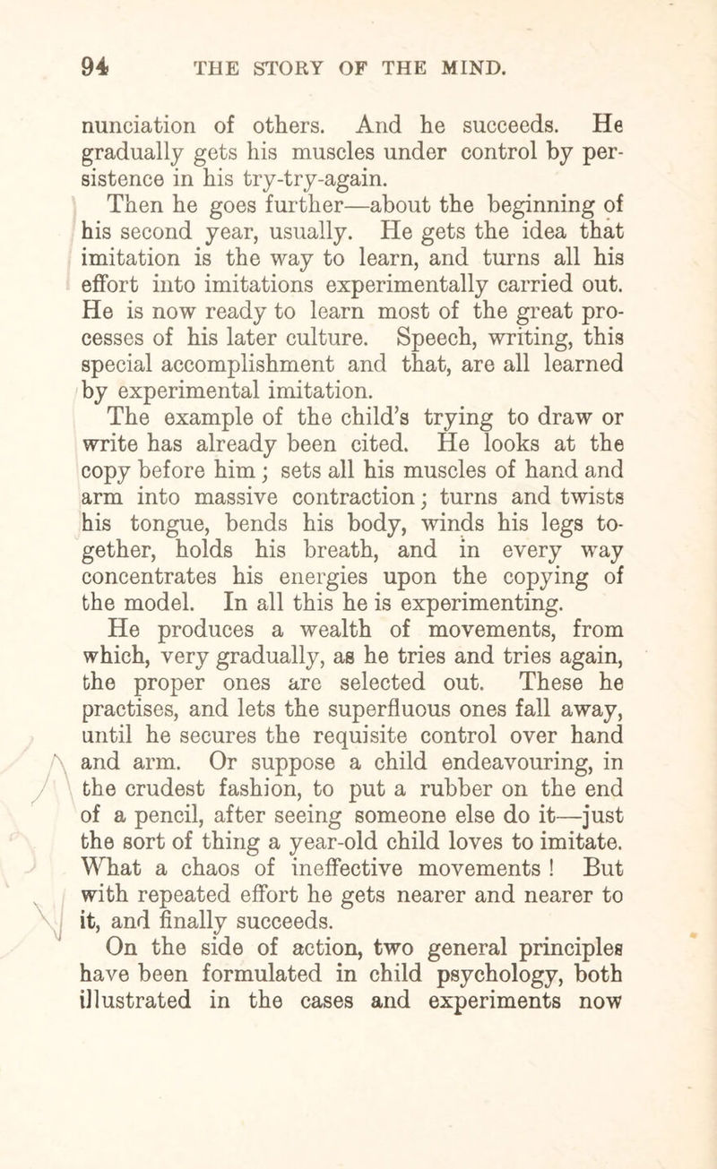nunciation of others. And he succeeds. He gradually gets his muscles under control by per¬ sistence in his try-try-again. Then he goes further—about the beginning of his second year, usually. He gets the idea that imitation is the way to learn, and turns all his effort into imitations experimentally carried out. He is now ready to learn most of the great pro¬ cesses of his later culture. Speech, writing, this special accomplishment and that, are all learned by experimental imitation. The example of the child’s trying to draw or write has already been cited. He looks at the copy before him ; sets all his muscles of hand and arm into massive contraction; turns and twists his tongue, bends his body, winds his legs to¬ gether, holds his breath, and in every way concentrates his energies upon the copying of the model. In all this he is experimenting. He produces a wealth of movements, from which, very gradually, as he tries and tries again, the proper ones are selected out. These he practises, and lets the superfluous ones fall away, until he secures the requisite control over hand and arm. Or suppose a child endeavouring, in the crudest fashion, to put a rubber on the end of a pencil, after seeing someone else do it—just the sort of thing a year-old child loves to imitate. What a chaos of ineffective movements ! But with repeated effort he gets nearer and nearer to it, and finally succeeds. On the side of action, two general principles have been formulated in child psychology, both illustrated in the cases and experiments now