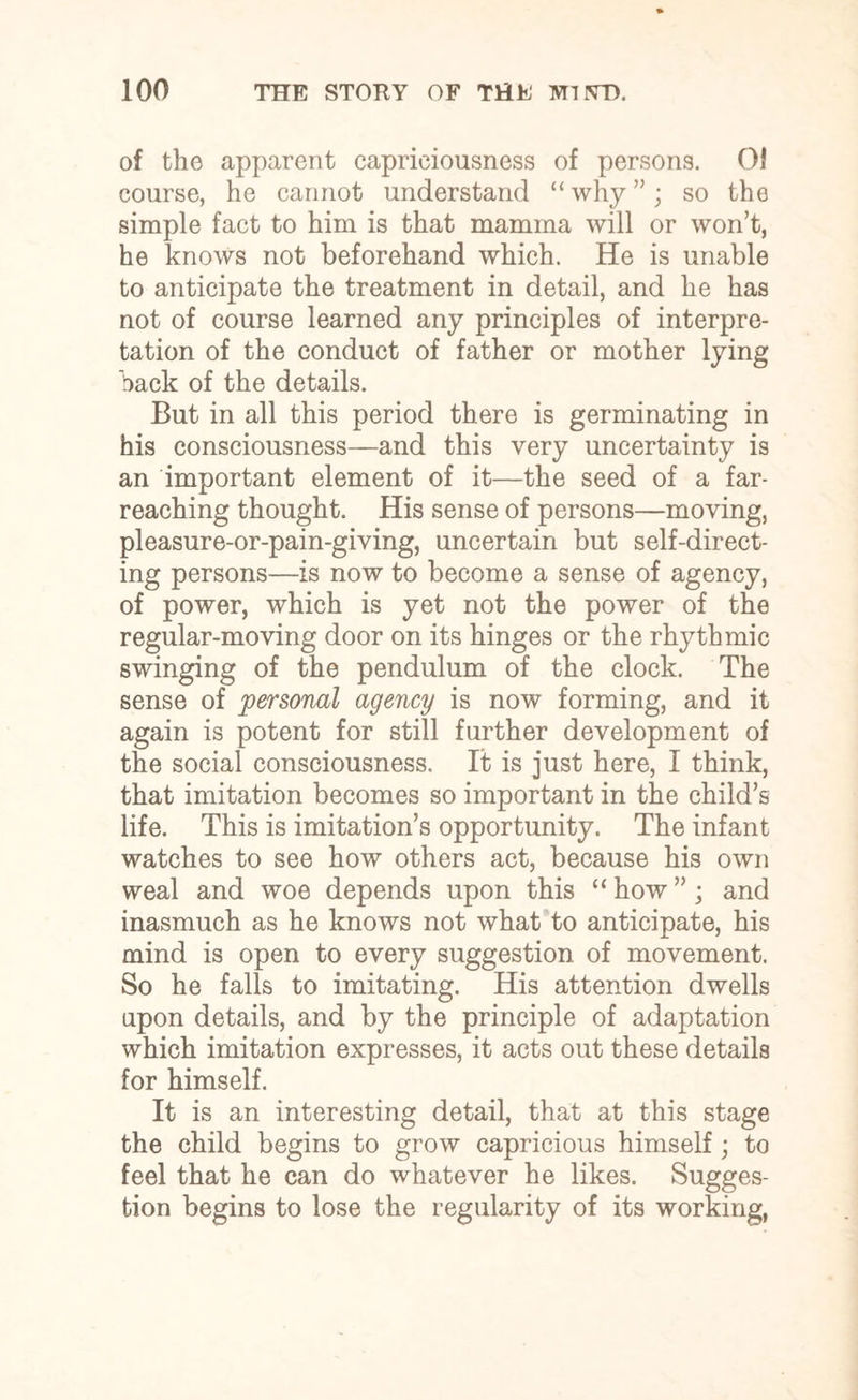 of the apparent capriciousness of persons. OJ course, he cannot understand “ why ”; so the simple fact to him is that mamma will or won’t, he knows not beforehand which. He is unable to anticipate the treatment in detail, and he has not of course learned any principles of interpre¬ tation of the conduct of father or mother lying hack of the details. But in all this period there is germinating in his consciousness—and this very uncertainty is an important element of it—the seed of a far- reaching thought. His sense of persons—moving, pleasure-or-pain-giving, uncertain but self-direct¬ ing persons—is now to become a sense of agency, of power, which is yet not the power of the regular-moving door on its hinges or the rhythmic swinging of the pendulum of the clock. The sense of personal agency is now forming, and it again is potent for still further development of the social consciousness. It is just here, I think, that imitation becomes so important in the child’s life. This is imitation’s opportunity. The infant watches to see how others act, because his own weal and woe depends upon this “ how ”; and inasmuch as he knows not what to anticipate, his mind is open to every suggestion of movement. So he falls to imitating. His attention dwells upon details, and by the principle of adaptation which imitation expresses, it acts out these details for himself. It is an interesting detail, that at this stage the child begins to grow capricious himself; to feel that he can do whatever he likes. Sugges¬ tion begins to lose the regularity of its working,