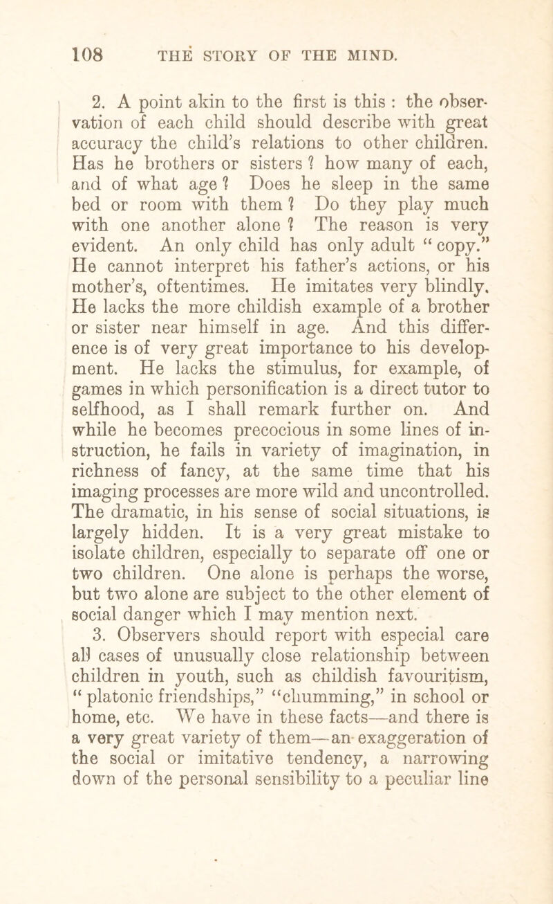 2. A point akin to the first is this : the obser¬ vation of each child should describe with great accuracy the child’s relations to other children. Has he brothers or sisters ? how many of each, and of what age 'i Does he sleep in the same bed or room with them 1 Do they play much with one another alone ? The reason is very evident. An only child has only adult “ copy.” He cannot interpret his father’s actions, or his mother’s, oftentimes. He imitates very blindly. He lacks the more childish example of a brother or sister near himself in age. And this differ¬ ence is of very great importance to his develop¬ ment. He lacks the stimulus, for example, of games in which personification is a direct tutor to selfhood, as I shall remark further on. And while he becomes precocious in some lines of in¬ struction, he fails in variety of imagination, in richness of fancy, at the same time that his imaging processes are more wild and uncontrolled. The dramatic, in his sense of social situations, is largely hidden. It is a very great mistake to isolate children, especially to separate off one or two children. One alone is perhaps the worse, but two alone are subject to the other element of social danger which I may mention next. 3. Observers should report with especial care all cases of unusually close relationship between children in youth, such as childish favouritism, “ platonic friendships,” “chumming,” in school or home, etc. We have in these facts—and there is a very great variety of them—an exaggeration of the social or imitative tendency, a narrowing down of the personal sensibility to a peculiar line