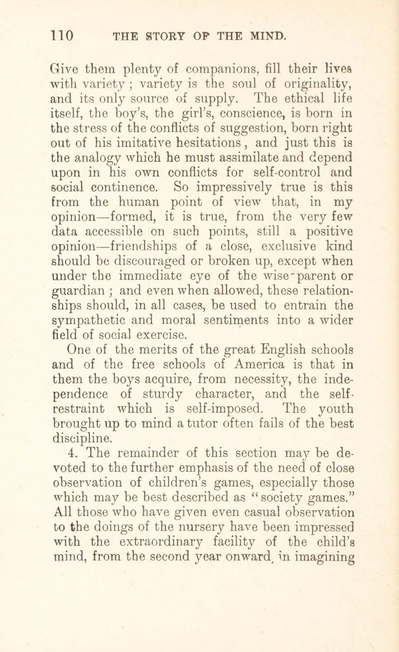 Give them plenty of companions, fill their lives with variety; variety is the soul of originality, and its only source of supply. The ethical life itself, the boy’s, the girl’s, conscience, is born in the stress of the conflicts of suggestion, born right out of his imitative hesitations, and just this is the analogy which he must assimilate and depend upon in his own conflicts for self-control and social continence. So impressively true is this from the human point of view that, in my opinion—formed, it is true, from the very few data accessible on such points, still a positive opinion—friendships of a close, exclusive kind should be discouraged or broken up, except when under the immediate eye of the wise'parent or guardian ; and even when allowed, these relation¬ ships should, in all cases, be used to entrain the sympathetic and moral sentiments into a wider field of social exercise. One of the merits of the great English schools and of the free schools of America is that in them the boys acquire, from necessity, the inde¬ pendence of sturdy character, and the self- restraint which is self-imposed. The youth brought up to mind a tutor often fails of the best discipline. 4. The remainder of this section may be de¬ voted to the further emphasis of the need of close observation of children’s games, especially those which may be best described as “society games.” All those who have given even casual observation to the doings of the nursery have been impressed with the extraordinary facility of the child’s mind, from the second year onward, in imagining