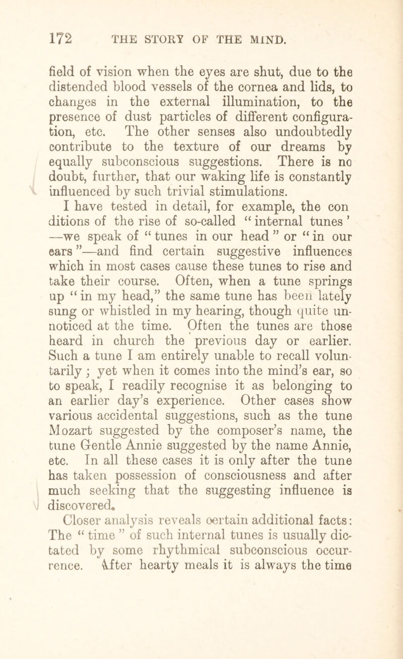field of vision when the eyes are shut, due to the distended blood vessels of the cornea and lids, to changes in the external illumination, to the presence of dust particles of different configura¬ tion, etc. The other senses also undoubtedly contribute to the texture of our dreams by equally subconscious suggestions. There is no doubt, further, that our waking life is constantly influenced by such trivial stimulations. I have tested in detail, for example, the con ditions of the rise of so-called “ internal tunes ’ —we speak of “ tunes in our head ” or “ in our ears ”—and find certain suggestive influences which in most cases cause these tunes to rise and take their course. Often, when a tune springs up “in my head,” the same tune has been lately sung or whistled in my hearing, though quite un¬ noticed at the time. Often the tunes are those heard in church the previous day or earlier. Such a tune I am entirely unable to recall volun¬ tarily ; yet when it comes into the mind’s ear, so to speak, I readily recognise it as belonging to an earlier day’s experience. Other cases show various accidental suggestions, such as the tune Mozart suggested by the composer’s name, the tune Gentle Annie suggested by the name Annie, etc. In all these cases it is only after the tune has taken possession of consciousness and after much seeking that the suggesting influence is discovered. Closer analysis reveals certain additional facts: The “ time ” of such internal tunes is usually die- tated by some rhythmical subconscious occur¬ rence. kfter hearty meals it is always the time