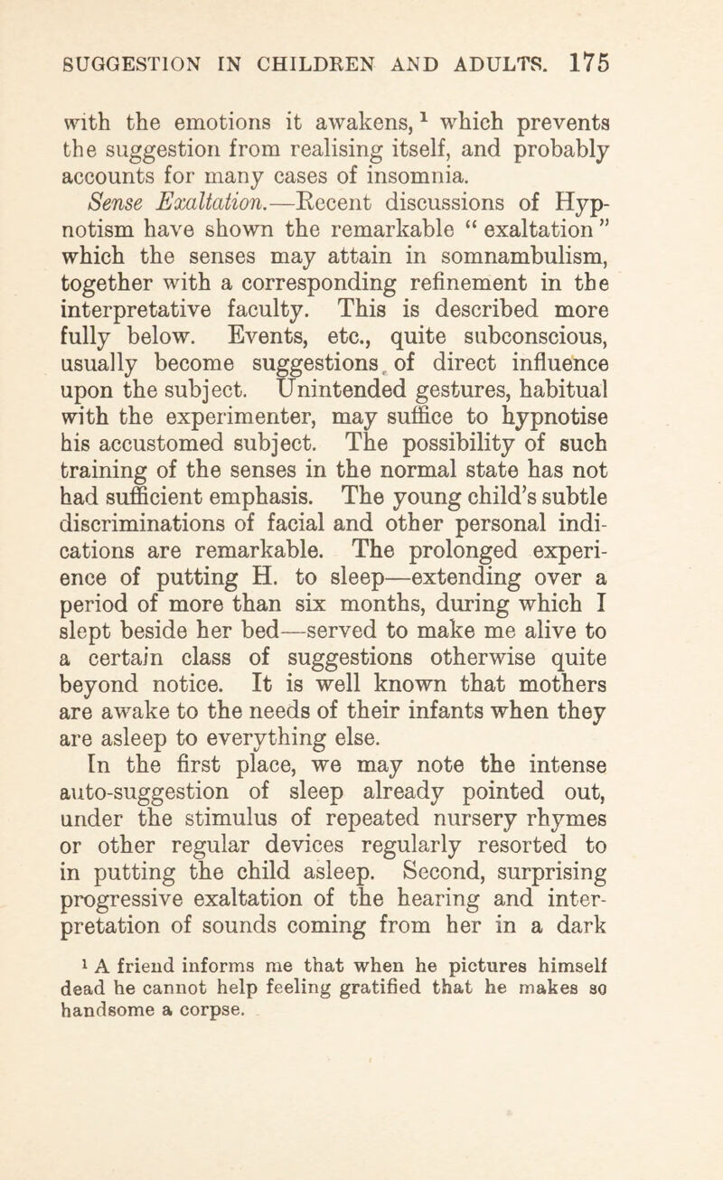 with the emotions it awakens,1 which prevents the suggestion from realising itself, and probably accounts for many cases of insomnia. Sense Exaltation.—Recent discussions of Hyp¬ notism have shown the remarkable “ exaltation ” which the senses may attain in somnambulism, together with a corresponding refinement in the interpretative faculty. This is described more fully below. Events, etc., quite subconscious, usually become suggestions of direct influence upon the subject. Unintended gestures, habitual with the experimenter, may suffice to hypnotise his accustomed subject. The possibility of such training of the senses in the normal state has not had sufficient emphasis. The young child’s subtle discriminations of facial and other personal indi¬ cations are remarkable. The prolonged experi¬ ence of putting H. to sleep—extending over a period of more than six months, during which I slept beside her bed—served to make me alive to a certain class of suggestions otherwise quite beyond notice. It is well known that mothers are awake to the needs of their infants when they are asleep to everything else. In the first place, we may note the intense auto-suggestion of sleep already pointed out, under the stimulus of repeated nursery rhymes or other regular devices regularly resorted to in putting the child asleep. Second, surprising progressive exaltation of the hearing and inter¬ pretation of sounds coming from her in a dark 1 A friend informs me that when he pictures himself dead he cannot help feeling gratified that he makes so handsome a corpse.