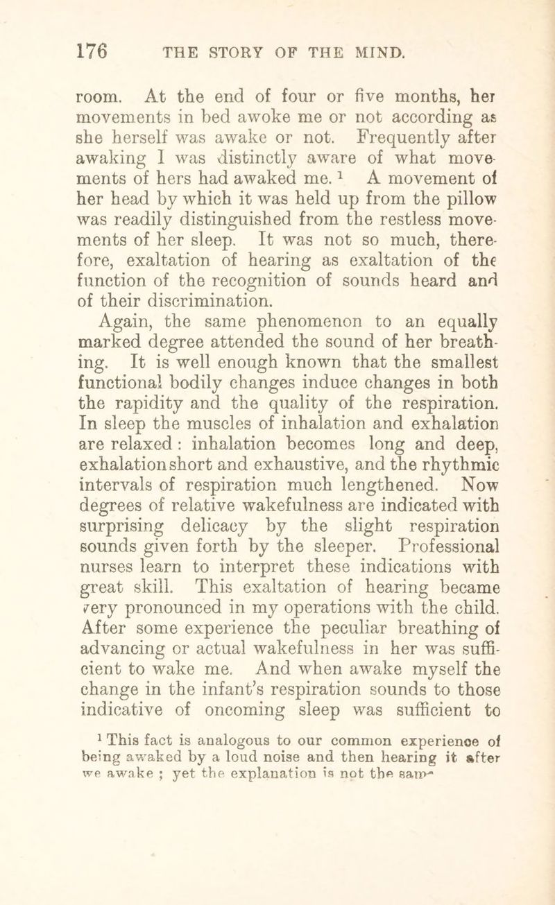 room. At the end of four or five months, her movements in bed awoke me or not according as she herself was awake or not. Frequently after awaking 1 was distinctly aware of what move¬ ments of hers had awaked me.1 A movement of her head by which it was held up from the pillow was readily distinguished from the restless move¬ ments of her sleep. It was not so much, there¬ fore, exaltation of hearing as exaltation of the function of the recognition of sounds heard and of their discrimination. Again, the same phenomenon to an equally marked degree attended the sound of her breath¬ ing. It is well enough known that the smallest functional bodily changes induce changes in both the rapidity and the quality of the respiration. In sleep the muscles of inhalation and exhalation are relaxed : inhalation becomes long and deep, exhalation short and exhaustive, and the rhythmic intervals of respiration much lengthened. Now degrees of relative wakefulness are indicated with surprising delicacy by the slight respiration sounds given forth by the sleeper. Professional nurses learn to interpret these indications with great skill. This exaltation of hearing became ^ery pronounced in my operations with the child. After some experience the peculiar breathing of advancing or actual wakefulness in her was suffi¬ cient to wake me. And when awake myself the change in the infant’s respiration sounds to those indicative of oncoming sleep was sufficient to 1 This fact is analogous to our common experience of being awaked by a loud noise and then hearing it after we awake ; yet the explanation is not the sam~