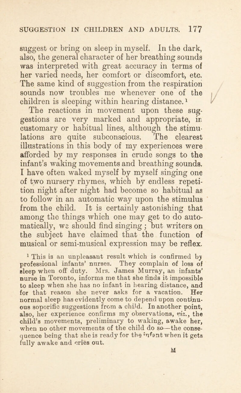 suggest or bring on sleep in myself. In the dark, also, the general character of her breathing sounds was interpreted with great accuracy in terms of her varied needs, her comfort or discomfort, etc. The same kind of suggestion from the respiration sounds now troubles me whenever one of the children is sleeping within hearing distance.1 The reactions in movement upon these sug¬ gestions are very marked and appropriate, in customary or habitual lines, although the stimu¬ lations are quite subconscious. The clearest illustrations in this body of my experiences were afforded by my responses in crude songs to the infant’s waking movements and breathing sounds. I have often waked myself by myself singing one of two nursery rhymes, which by endless repeti¬ tion night after night had become so habitual as to follow in an automatic way upon the stimulus from the child. It is certainly astonishing that among the things which one may get to do auto¬ matically, we should find singing ; but writers on the subject have claimed that the function of musical or semi-musical expression may be reflex. 1 This is an unpleasant result which is confirmed by professional infants’ nurses. They complain of loss of sleep when off duty. Mrs. James Murray, an infants’ nurse in Toronto, informs me that she rinds it impossible to sleep when she has no infant in hearing distance, and for that reason she never asks for a vacation. Her normal sleep has evidently come to depend upon continu¬ ous soporific suggestions from a child. In another point, also, her experience confirms my observations, viz., the child’s movements, preliminary to waking, awake her, when no other movements of the child do so—the conse¬ quence being that she is ready for the ;uL>nt when it gets fully awake and cries out.