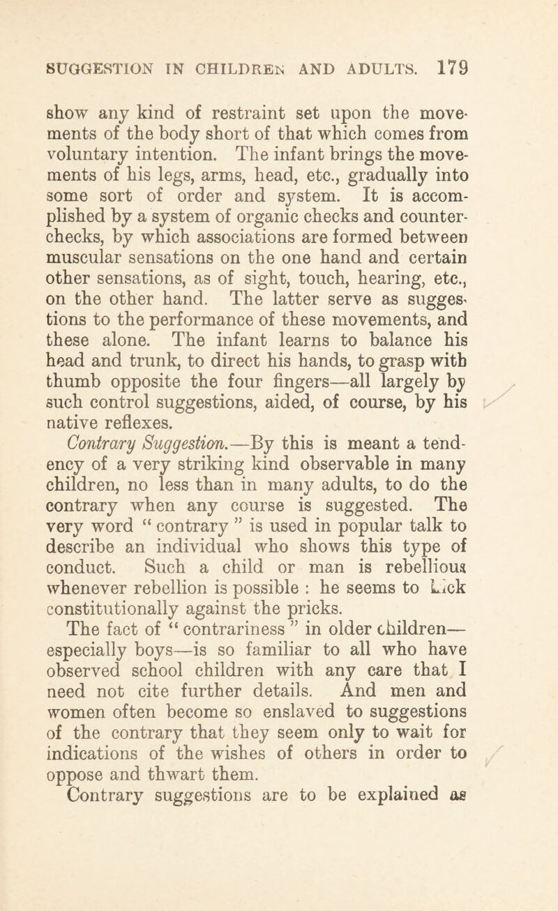 show any kind of restraint set upon the move¬ ments of the body short of that which comes from voluntary intention. The infant brings the move¬ ments of his legs, arms, head, etc., gradually into some sort of order and sj^stem. It is accom¬ plished by a system of organic checks and counter¬ checks, by which associations are formed between muscular sensations on the one hand and certain other sensations, as of sight, touch, hearing, etc., on the other hand. The latter serve as sugges¬ tions to the performance of these movements, and these alone. The infant learns to balance his head and trunk, to direct his hands, to grasp with thumb opposite the four fingers—all largely bj such control suggestions, aided, of course, by his native reflexes. Contrary Suggestion.—By this is meant a tend¬ ency of a very striking kind observable in many children, no less than in many adults, to do the contrary when any course is suggested. The very word “ contrary ” is used in popular talk to describe an individual who shows this type of conduct. Such a child or man is rebellious whenever rebellion is possible : he seems to Lick constitutionally against the pricks. The fact of “ contrariness ” in older children— especially boys—is so familiar to all who have observed school children with any care that I need not cite further details. And men and women often become so enslaved to suggestions of the contrary that they seem only to wait for indications of the wishes of others in order to oppose and thwart them. Contrary suggestions are to be explained as