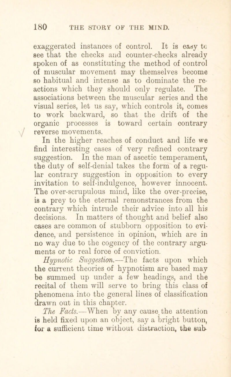 exaggerated instances of control. It is easy to see that the checks and counter-checks already spoken of as constituting the method of control of muscular movement may themselves become so habitual and intense as to dominate the re¬ actions which they should only regulate. The associations between the muscular series and the visual series, let us say, which controls it, comes to work backward, so that the drift of the organic processes is toward certain contrary reverse movements. In the higher reaches of conduct and life we find interesting cases of very refined contrary suggestion. In the man of ascetic temperament, the duty of self-denial takes the form of a regu¬ lar contrary suggestion in opposition to every invitation to self-indulgence, however innocent. The over-scrupulous mind, like the over-precise, is a prey to the eternal remonstrances from the contrary which intrude their advice into all his decisions. In matters of thought and belief also cases are common of stubborn opposition to evi¬ dence, and persistence in opinion, which are in no way due to the cogency of the contrary argu¬ ments or to real force of conviction. Hypnotic Suggestion.—The facts upon which the current theories of hypnotism are based may be summed up under a few headings, and the recital of them will serve to bring this class of phenomena into the general lines of classification drawn out in this chapter. The Facts.—When by any cause the attention is held fixed upon an object, say a bright button, for a sufficient time without distraction, the sub-