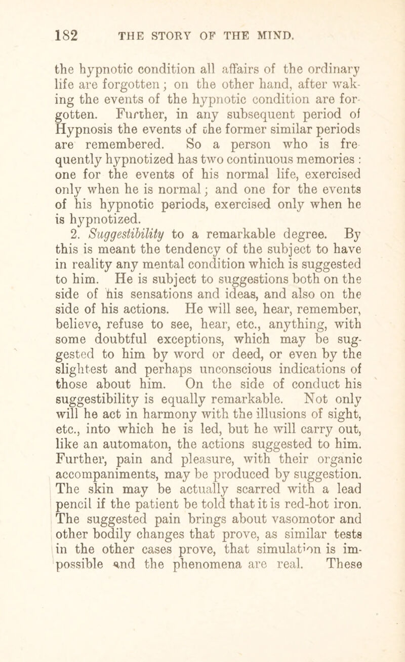 the hypnotic condition all affairs of the ordinary life are forgotten; on the other hand, after wak¬ ing the events of the hypnotic condition are for¬ gotten. Further, in any subsequent period of Hypnosis the events of the former similar periods are remembered. So a person who is fre quently hypnotized has two continuous memories : one for the events of his normal life, exercised only when he is normal; and one for the events of his hypnotic periods, exercised only when he is hypnotized. 2. aSuggestibility to a remarkable degree. By this is meant the tendency of the subject to have in reality any mental condition which is suggested to him. He is subject to suggestions both on the side of his sensations and ideas, and also on the side of his actions. He will see, hear, remember, believe, refuse to see, hear, etc., anything, with some doubtful exceptions, which may be sug¬ gested to him by word or deed, or even by the slightest and perhaps unconscious indications of those about him. On the side of conduct his suggestibility is equally remarkable. Not only will he act in harmony with the illusions of sight, etc., into which he is led, but he will carry out, like an automaton, the actions suggested to him. Further, pain and pleasure, with their organic accompaniments, may be produced by suggestion. The skin may be actually scarred with a lead pencil if the patient be told that it is red-hot iron. The suggested pain brings about vasomotor and other bodily changes that prove, as similar testa in the other cases prove, that simulation is im¬ possible <md the phenomena are real. These