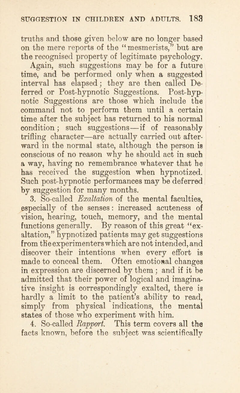 truths and those given below are no longer based on the mere reports of the “mesmerists,” but are the recognised property of legitimate psychology. Again, such suggestions may be for a future time, and be performed only when a suggested interval has elapsed; they are then called De¬ ferred or Post-hypnotic Suggestions. Post-hyp¬ notic Suggestions are those which include the command not to perform them until a certain time after the subject has returned to his normal condition; such suggestions—if of reasonably trifling character—are actually carried out after¬ ward in the normal state, although the person is conscious of no reason why he should act in such a way, having no remembrance whatever that he has received the suggestion when hypnotized. Such post-hypnotic performances may be deferred by suggestion for many months. 3. So-called Exaltation of the mental faculties, especially of the senses: increased acuteness of vision, hearing, touch, memory, and the mental functions generally. By reason of this great “ex¬ altation,” hypnotized patients may get suggestions from the experimenters which are not intended, and discover their intentions when every effort is made to conceal them. Often emotional changes in expression are discerned by them ; and if it be admitted that their power of logical and imagina¬ tive insight is correspondingly exalted, there is hardly a limit to the patient’s ability to read, simply from physical indications, the mental states of those who experiment with him. 4. So-called Rapport. This term covers all the facts known, before the subject was scientifically