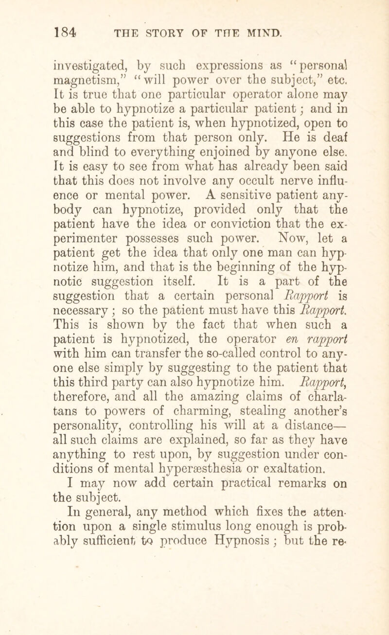 investigated, by such expressions as “ personal magnetism,” “will power over the subject,” etc. It is true that one particular operator alone may be able to hypnotize a particular patient; and in this case the patient is, when hypnotized, open to suggestions from that person only. He is deaf and blind to everything enjoined by anyone else. It is easy to see from what has already been said that this does not involve any occult nerve influ¬ ence or mental power. A sensitive patient any¬ body can hypnotize, provided only that the patient have the idea or conviction that the ex¬ perimenter possesses such power. Now, let a patient get the idea that only one man can hyp¬ notize him, and that is the beginning of the hyp¬ notic suggestion itself. It is a part of the suggestion that a certain personal Rapport is necessary ; so the patient must have this Rapport. This is shown by the fact that when such a patient is hypnotized, the operator en rapport with him can transfer the so-called control to any¬ one else simply by suggesting to the patient that this third party can also hypnotize him. Rapport, therefore, and all the amazing claims of charla¬ tans to powers of charming, stealing another’s personality, controlling his will at a distance— all such claims are explained, so far as they have anything to rest upon, by suggestion under con¬ ditions of mental hyperaesthesia or exaltation. I may now add certain practical remarks on the subject. In general, any method which fixes the atten¬ tion upon a single stimulus long enough is prob¬ ably sufficient to produce Hypnosis ; but the re<