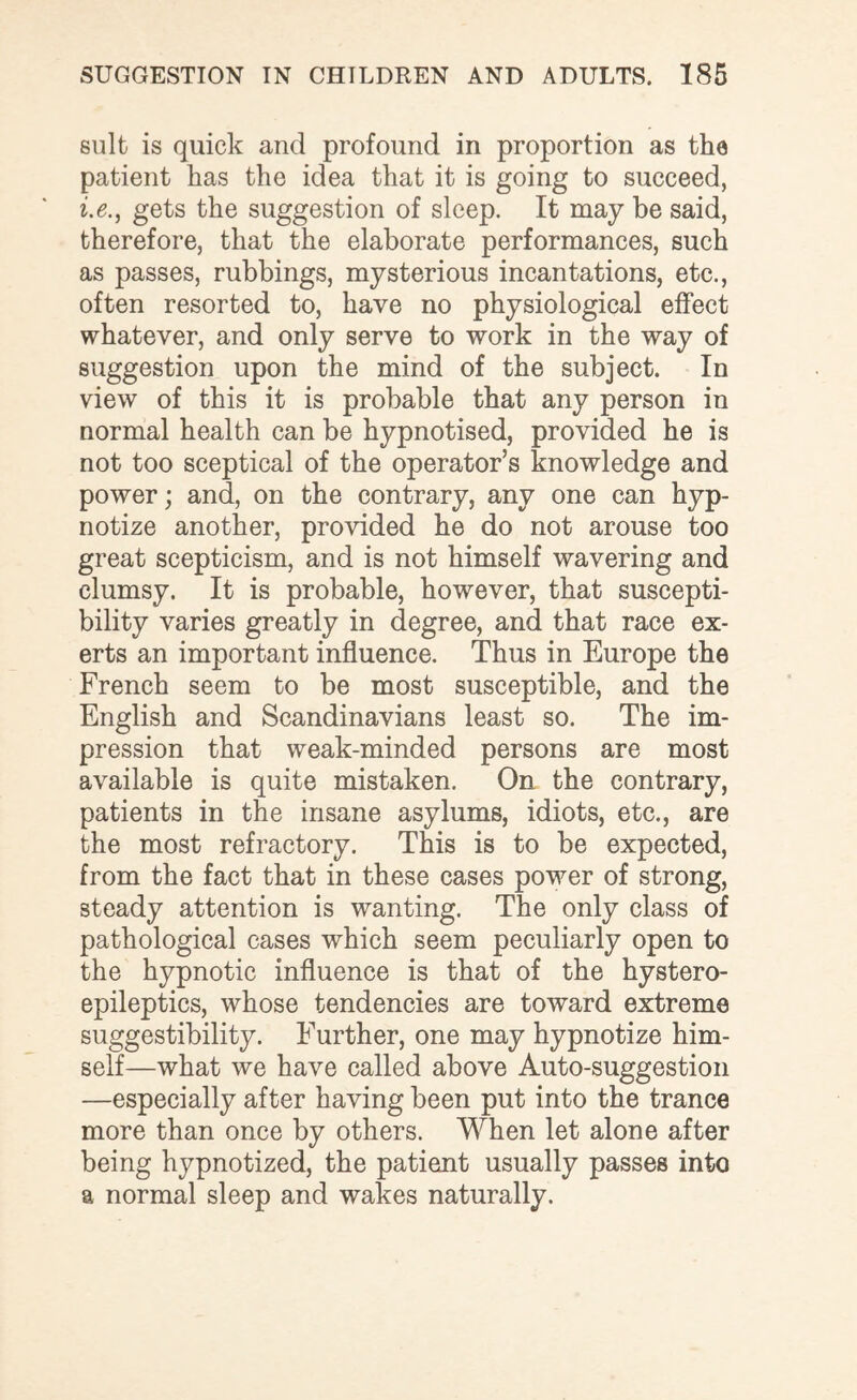 suit is quick and profound in proportion as the patient has the idea that it is going to succeed, i.e., gets the suggestion of sleep. It may be said, therefore, that the elaborate performances, such as passes, rubbings, mysterious incantations, etc., often resorted to, have no physiological effect whatever, and only serve to work in the way of suggestion upon the mind of the subject. In view of this it is probable that any person in normal health can be hypnotised, provided he is not too sceptical of the operator’s knowledge and power; and, on the contrary, any one can hyp¬ notize another, provided he do not arouse too great scepticism, and is not himself wavering and clumsy. It is probable, however, that suscepti¬ bility varies greatly in degree, and that race ex¬ erts an important influence. Thus in Europe the French seem to be most susceptible, and the English and Scandinavians least so. The im¬ pression that weak-minded persons are most available is quite mistaken. On the contrary, patients in the insane asylums, idiots, etc., are the most refractory. This is to be expected, from the fact that in these cases power of strong, steady attention is wanting. The only class of pathological cases which seem peculiarly open to the hypnotic influence is that of the hystero- epileptics, whose tendencies are toward extreme suggestibility. Further, one may hypnotize him¬ self—what we have called above Auto-suggestion —especially after having been put into the trance more than once by others. When let alone after being hypnotized, the patient usually passes into a normal sleep and wakes naturally.