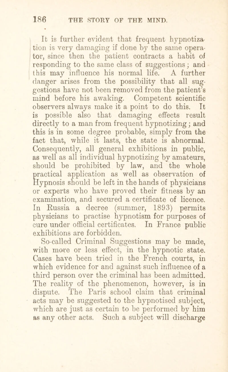 It is further evident that frequent hypnotiza- tion is very damaging if done by the same opera¬ tor, since then the patient contracts a habit of responding to the same class of suggestions; and this may influence his normal life. A further danger arises from the possibility that all sug¬ gestions have not been removed from the patient’s mind before his awaking. Competent scientific observers always make it a point to do this. It is possible also that damaging effects result directly to a man from frequent hypnotizing; and this is in some degree probable, simply from the fact that, while it lasts, the state is abnormal. Consequently, all general exhibitions in public, as well as all individual hypnotizing by amateurs, should be prohibited by law, and the whole practical application as well as observation of Hypnosis should be left in the hands of physicians or experts who have proved their fitness by an examination, and secured a certificate of licence. In Russia a decree (summer, 1893) permits physicians to practise hypnotism for purposes of cure under official certificates. In France public exhibitions are forbidden. So-called Criminal Suggestions may be made, with more or less effect, in the hypnotic state. Cases have been tried in the French courts, in which evidence for and against such influence of a third person over the criminal has been admitted. The reality of the phenomenon, however, is in dispute. The Paris school claim that criminal acts may be suggested to the hypnotised subject, which are just as certain to be performed by him as any other acts. Such a subject will discharge