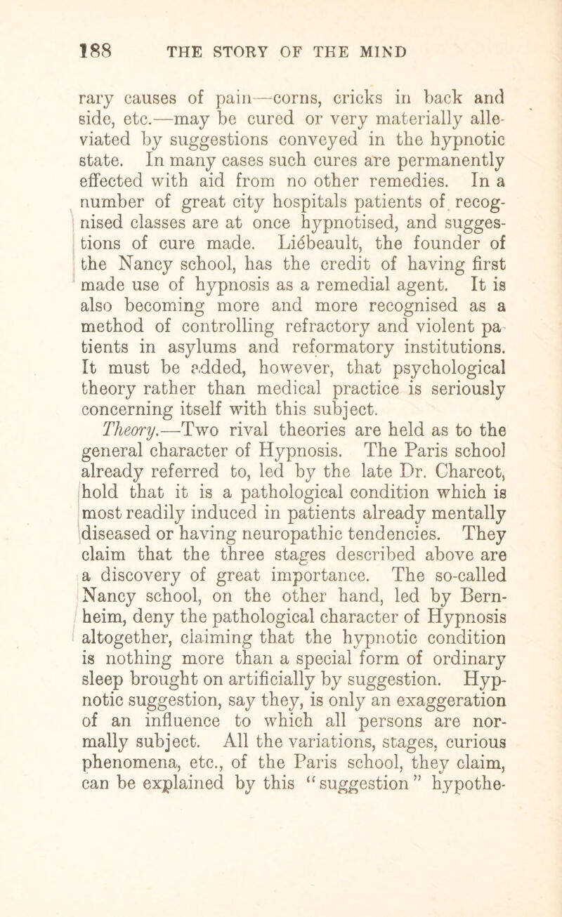 rary causes of pain—corns, cricks in back and side, etc.—may be cured or very materially alle¬ viated by suggestions conveyed in the hypnotic state. In many cases such cures are permanently effected with aid from no other remedies. In a number of great city hospitals patients of recog¬ nised classes are at once hypnotised, and sugges¬ tions of cure made. Lidbeault, the founder of the Nancy school, has the credit of having first made use of hypnosis as a remedial agent. It is also becoming more and more recognised as a method of controlling refractory and violent pa tients in asylums and reformatory institutions. It must be added, however, that psychological theory rather than medical practice is seriously concerning itself with this subject. Theory.—Two rival theories are held as to the general character of Hypnosis. The Paris school already referred to, led by the late Dr. Charcot, hold that it is a pathological condition which is most readily induced in patients already mentally diseased or having neuropathic tendencies. They claim that the three stages described above are a discovery of great importance. The so-called Nancy school, on the other hand, led by Bern- heim, deny the pathological character of Hypnosis altogether, claiming that the hypnotic condition is nothing more than a special form of ordinary sleep brought on artificially by suggestion. Hyp¬ notic suggestion, say they, is only an exaggeration of an influence to which all persons are nor¬ mally subject. All the variations, stages, curious phenomena, etc., of the Paris school, they claim, can be explained by this “ suggestion ” hypothe-