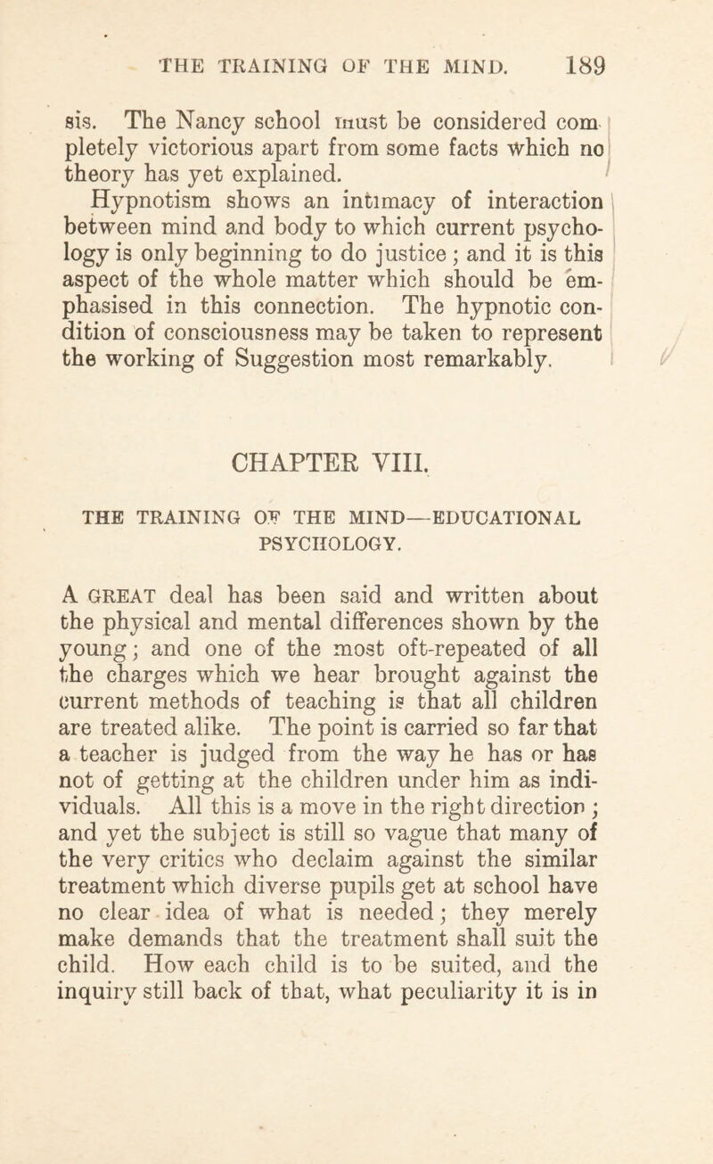 sis. The Nancy school must be considered com pletely victorious apart from some facts which no theory has yet explained. Hypnotism shows an intimacy of interaction between mind and body to which current psycho¬ logy is only beginning to do justice; and it is this aspect of the whole matter which should be em¬ phasised in this connection. The hypnotic con¬ dition of consciousness may be taken to represent the working of Suggestion most remarkably. CHAPTER VIII. THE TRAINING OF THE MIND—EDUCATIONAL PSYCHOLOGY. A great deal has been said and written about the physical and mental differences shown by the young; and one of the most oft-repeated of all the charges which we hear brought against the current methods of teaching is that all children are treated alike. The point is carried so far that a teacher is judged from the way he has or has not of getting at the children under him as indi¬ viduals. All this is a move in the right direction ; and yet the subject is still so vague that many of the very critics who declaim against the similar treatment which diverse pupils get at school have no clear idea of what is needed; they merely make demands that the treatment shall suit the child. How each child is to be suited, and the inquiry still back of that, what peculiarity it is in