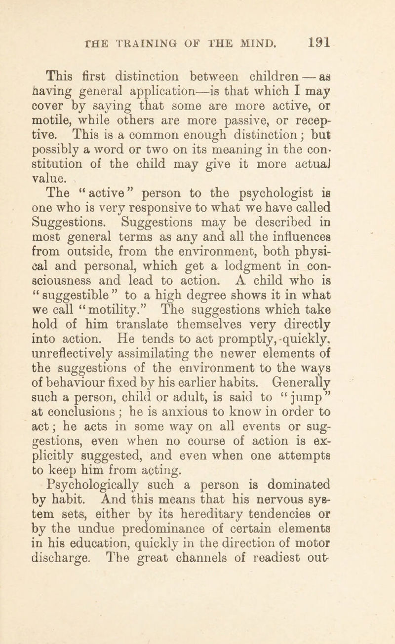 This first distinction between children — as having general application—is that which I may cover by saying that some are more active, or motile, while others are more passive, or recep¬ tive. This is a common enough distinction; but possibly a word or two on its meaning in the corn stitution of the child may give it more actual value. The “ active ” person to the psychologist is one who is very responsive to what we have called Suggestions. Suggestions may be described in most general terms as any and all the influences from outside, from the environment, both physi¬ cal and personal, which get a lodgment in con¬ sciousness and lead to action. A child who is “ suggestible ” to a high degree shows it in what we call “ motility.” The suggestions which take hold of him translate themselves very directly into action. He tends to act promptly,-quickly, unreflectively assimilating the newer elements of the suggestions of the environment to the ways of behaviour fixed by his earlier habits. Generally such a person, child or adult, is said to “ jump ” at conclusions ; he is anxious to know in order to act; he acts in some way on all events or sug¬ gestions, even when no course of action is ex¬ plicitly suggested, and even when one attempts to keep him from acting. Psychologically such a person is dominated by habit. And this means that his nervous sys¬ tem sets, either by its hereditary tendencies or by the undue predominance of certain elements in his education, quickly in the direction of motor discharge. The great channels of readiest out-