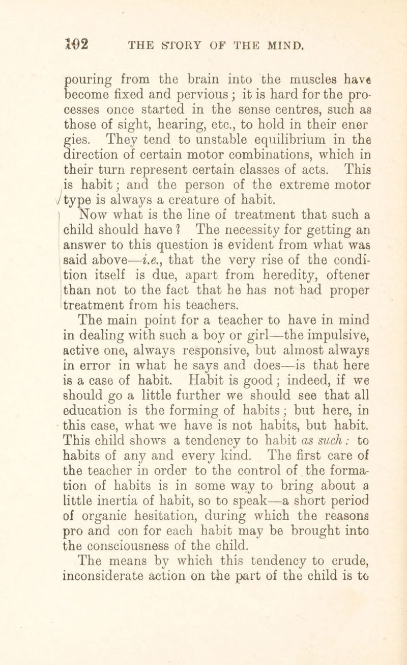 pouring from the brain into the muscles have become fixed and pervious; it is hard for the pro¬ cesses once started in the sense centres, such as those of sight, hearing, etc., to hold in their ener gies. They tend to unstable equilibrium in the direction of certain motor combinations, which in their turn represent certain classes of acts. This is habit; and the person of the extreme motor i type is always a creature of habit. Now what is the line of treatment that such a child should have ? The necessity for getting an answer to this question is evident from what was said above—i.e., that the very rise of the condi¬ tion itself is due, apart from heredity, oftener than not to the fact that he has not had proper treatment from his teachers. The main point for a teacher to have in mind in dealing with such a boy or girl—the impulsive, active one, always responsive, but almost always in error in what he says and does—is that here is a case of habit. Habit is good; indeed, if we should go a little further we should see that all education is the forming of habits; but here, in this case, what we have is not habits, but habit. This child shows a tendency to habit as such: to habits of any and every kind. The first care of the teacher in order to the control of the forma¬ tion of habits is in some way to bring about a little inertia of habit, so to speak—a short period of organic hesitation, during which the reasons pro and eon for each habit may be brought into the consciousness of the child. The means by which this tendency to crude, inconsiderate action on the part of the child is to