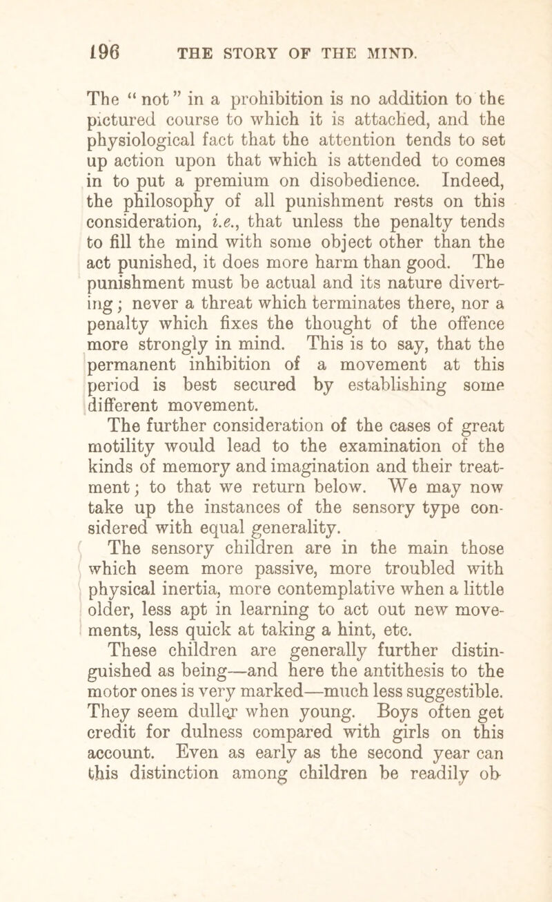 The “ not” in a prohibition is no addition to the pictured course to which it is attached, and the physiological fact that the attention tends to set up action upon that which is attended to comes in to put a premium on disobedience. Indeed, the philosophy of all punishment rests on this consideration, i.e., that unless the penalty tends to fill the mind with some object other than the act punished, it does more harm than good. The punishment must be actual and its nature divert¬ ing ; never a threat which terminates there, nor a penalty which fixes the thought of the offence more strongly in mind. This is to say, that the permanent inhibition of a movement at this period is best secured by establishing some different movement. The further consideration of the cases of great motility would lead to the examination of the kinds of memory and imagination and their treat¬ ment; to that we return below. We may now take up the instances of the sensory type con¬ sidered with equal generality. The sensory children are in the main those which seem more passive, more troubled with physical inertia, more contemplative when a little older, less apt in learning to act out new move¬ ments, less quick at taking a hint, etc. These children are generally further distin¬ guished as being—and here the antithesis to the motor ones is very marked—much less suggestible. They seem duller when young. Boys often get credit for dulness compared with girls on this account. Even as early as the second year can this distinction among children be readily ob-