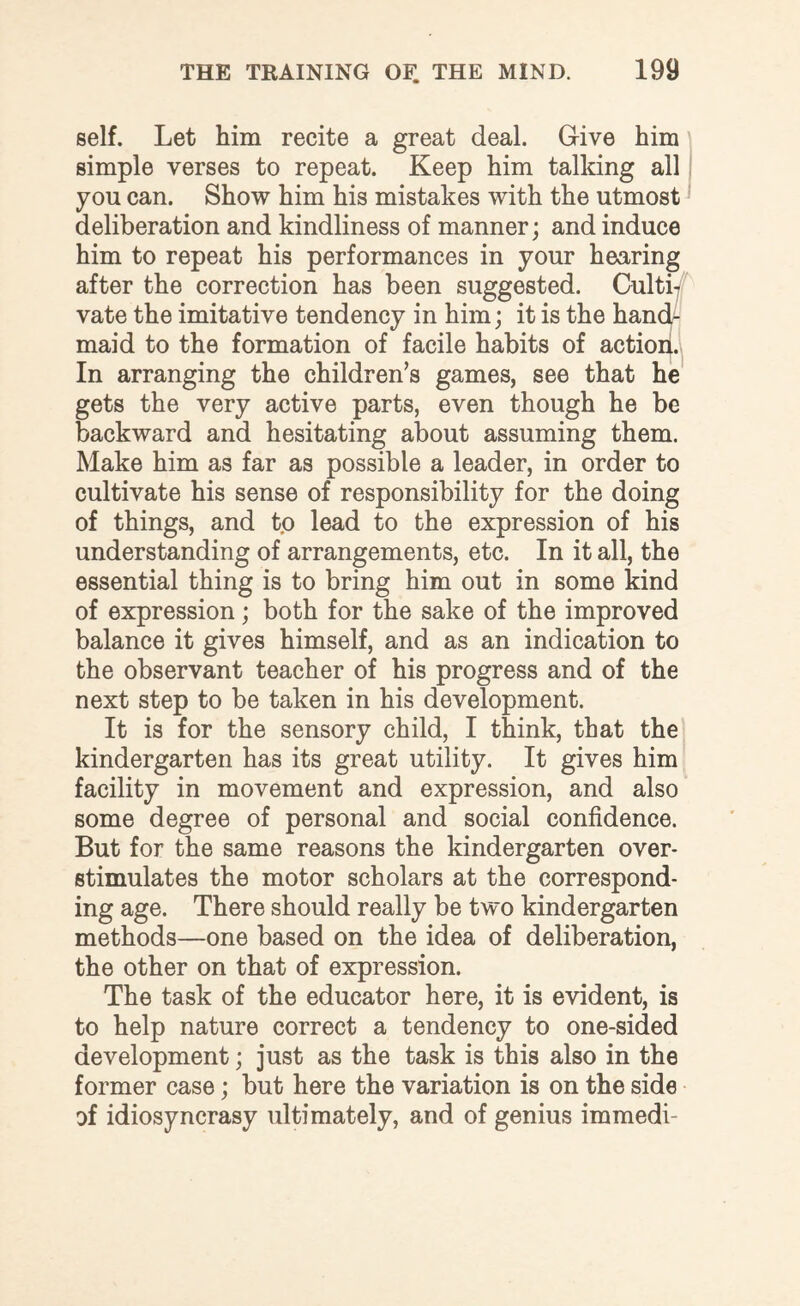 self. Let him recite a great deal. Give him simple verses to repeat. Keep him talking all you can. Show him his mistakes with the utmost deliberation and kindliness of manner; and induce him to repeat his performances in your hearing after the correction has been suggested. Culti¬ vate the imitative tendency in him; it is the hand¬ maid to the formation of facile habits of action. In arranging the children’s games, see that he gets the very active parts, even though he be backward and hesitating about assuming them. Make him as far as possible a leader, in order to cultivate his sense of responsibility for the doing of things, and t.o lead to the expression of his understanding of arrangements, etc. In it all, the essential thing is to bring him out in some kind of expression; both for the sake of the improved balance it gives himself, and as an indication to the observant teacher of his progress and of the next step to be taken in his development. It is for the sensory child, I think, that the kindergarten has its great utility. It gives him facility in movement and expression, and also some degree of personal and social confidence. But for the same reasons the kindergarten over¬ stimulates the motor scholars at the correspond¬ ing age. There should really be two kindergarten methods—one based on the idea of deliberation, the other on that of expression. The task of the educator here, it is evident, is to help nature correct a tendency to one-sided development; just as the task is this also in the former case; but here the variation is on the side of idiosyncrasy ultimately, and of genius immedi-