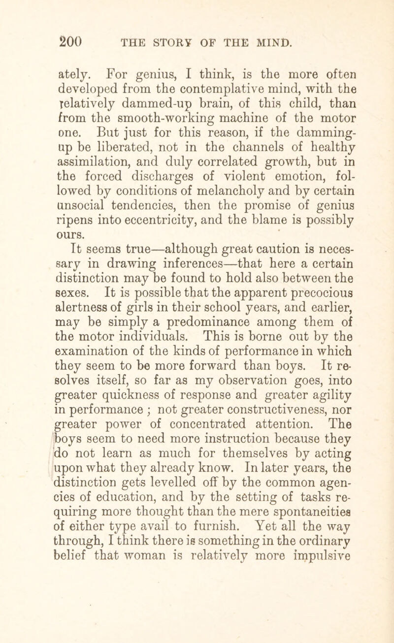 ately. For genius, I think, is the more often developed from the contemplative mind, with the relatively dammed-up brain, of this child, than from the smooth-working machine of the motor one. But just for this reason, if the damming- up be liberated, not in the channels of healthy assimilation, and duly correlated growth, but in the forced discharges of violent emotion, fol¬ lowed by conditions of melancholy and by certain unsocial tendencies, then the promise of genius ripens into eccentricity, and the blame is possibly ours. It seems true—although great caution is neces¬ sary in drawing inferences—that here a certain distinction may be found to hold also between the sexes. It is possible that the apparent precocious alertness of girls in their school years, and earlier, may be simply a predominance among them of the motor individuals. This is borne out by the examination of the kinds of performance in which they seem to be more forward than boys. It re¬ solves itself, so far as my observation goes, into greater quickness of response and greater agility in performance ; not greater constructiveness, nor greater power of concentrated attention. The boys seem to need more instruction because they do not learn as much for themselves by acting upon what they already know. In later years, the distinction gets levelled off by the common agen¬ cies of education, and by the setting of tasks re¬ quiring more thought than the mere spontaneities of either type avail to furnish. Yet all the way through, I think there is something in the ordinary belief that woman is relatively more impulsive