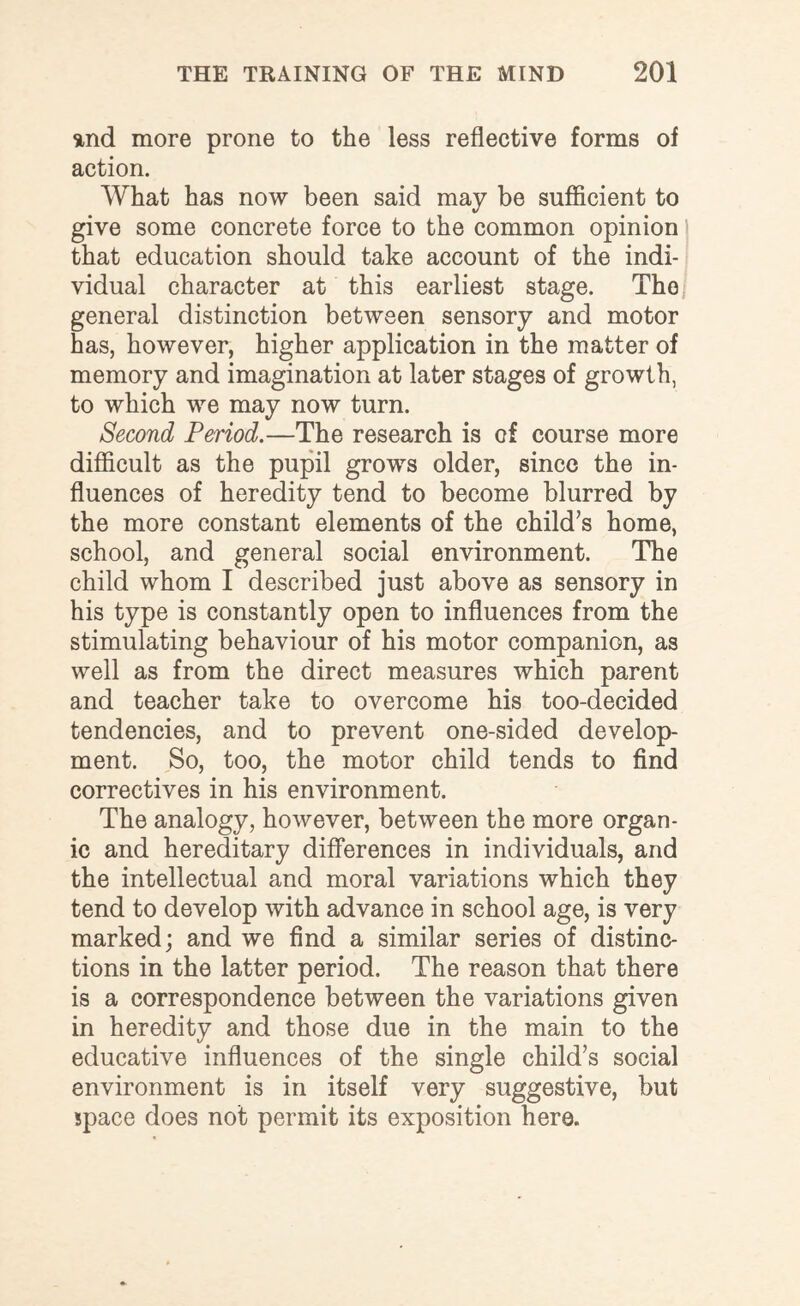 and more prone to the less reflective forms of action. What has now been said may be sufficient to give some concrete force to the common opinion) that education should take account of the indi¬ vidual character at this earliest stage. The general distinction between sensory and motor has, however, higher application in the matter of memory and imagination at later stages of growth, to which we may now turn. Second Period.—The research is of course more difficult as the pupil grows older, since the in¬ fluences of heredity tend to become blurred by the more constant elements of the child’s home, school, and general social environment. The child whom I described just above as sensory in his type is constantly open to influences from the stimulating behaviour of his motor companion, as well as from the direct measures which parent and teacher take to overcome his too-decided tendencies, and to prevent one-sided develop¬ ment. So, too, the motor child tends to find correctives in his environment. The analogy, however, between the more organ¬ ic and hereditary differences in individuals, and the intellectual and moral variations which they tend to develop with advance in school age, is very marked; and we find a similar series of distinc¬ tions in the latter period. The reason that there is a correspondence between the variations given in heredity and those due in the main to the educative influences of the single child’s social environment is in itself very suggestive, but space does not permit its exposition here.