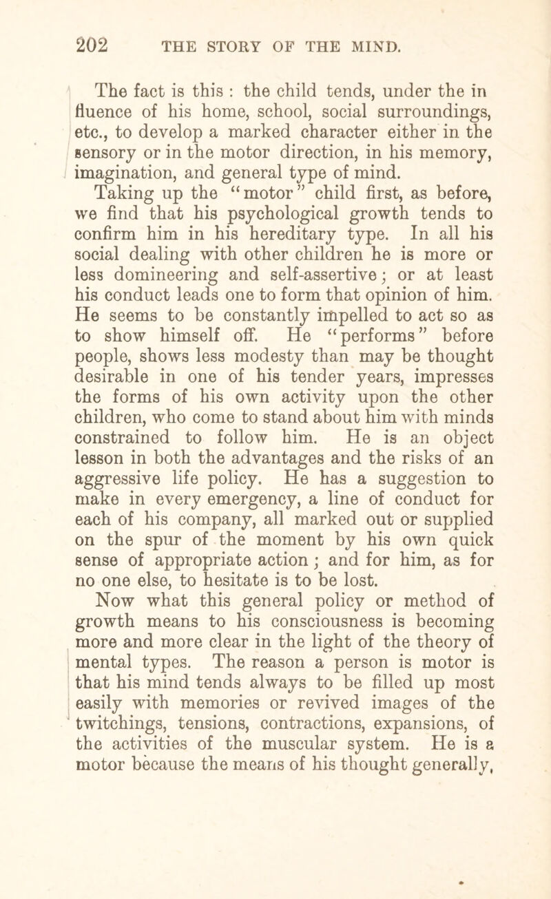 The fact is this : the child tends, under the in fluence of his home, school, social surroundings, etc., to develop a marked character either in the sensory or in the motor direction, in his memory, imagination, and general type of mind. Taking up the “motor” child first, as before, we find that his psychological growth tends to confirm him in his hereditary type. In all his social dealing with other children he is more or less domineering and self-assertive; or at least his conduct leads one to form that opinion of him. He seems to be constantly impelled to act so as to show himself off. He “performs” before people, shows less modesty than may be thought desirable in one of his tender years, impresses the forms of his own activity upon the other children, who come to stand about him with minds constrained to follow him. He is an object lesson in both the advantages and the risks of an aggressive life policy. He has a suggestion to make in every emergency, a line of conduct for each of his company, all marked out or supplied on the spur of the moment by his own quick sense of appropriate action; and for him, as for no one else, to hesitate is to be lost. Now what this general policy or method of growth means to his consciousness is becoming more and more clear in the light of the theory of mental types. The reason a person is motor is that his mind tends always to be filled up most easily with memories or revived images of the twitchings, tensions, contractions, expansions, of the activities of the muscular system. He is a motor because the means of his thought generally,