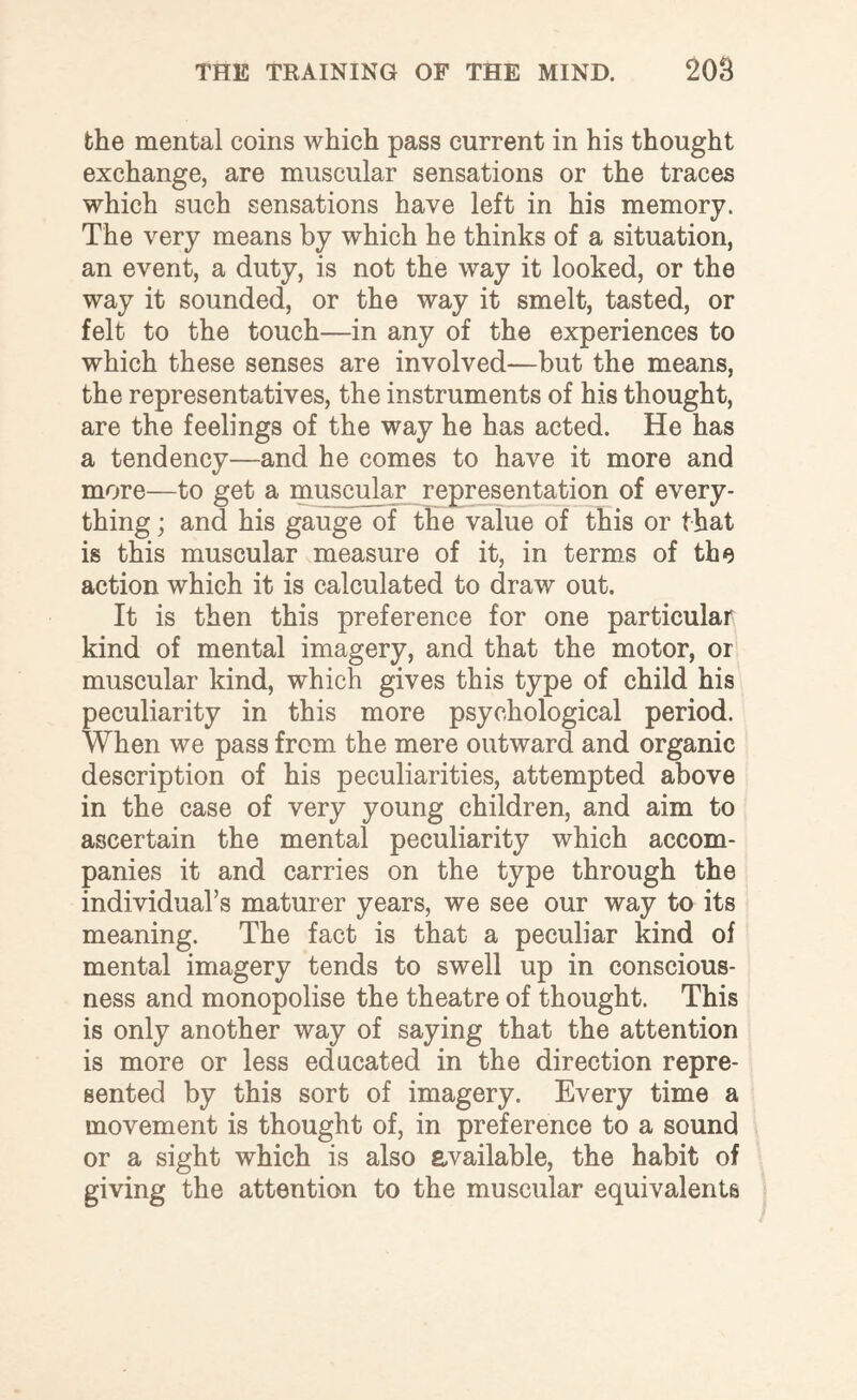 the mental coins which pass current in his thought exchange, are muscular sensations or the traces which such sensations have left in his memory. The very means by which he thinks of a situation, an event, a duty, is not the way it looked, or the way it sounded, or the way it smelt, tasted, or felt to the touch—in any of the experiences to which these senses are involved—but the means, the representatives, the instruments of his thought, are the feelings of the way he has acted. He has a tendency—and he comes to have it more and more—to get a muscular representation of every¬ thing ; and his gauge of the value of this or that is this muscular measure of it, in terms of the action which it is calculated to draw out. It is then this preference for one particular kind of mental imagery, and that the motor, or muscular kind, which gives this type of child his peculiarity in this more psychological period. When we pass from the mere outward and organic description of his peculiarities, attempted above in the case of very young children, and aim to ascertain the mental peculiarity which accom¬ panies it and carries on the type through the individual’s maturer years, we see our way to its meaning. The fact is that a peculiar kind of mental imagery tends to swell up in conscious¬ ness and monopolise the theatre of thought. This is only another way of saying that the attention is more or less educated in the direction repre¬ sented by this sort of imagery. Every time a movement is thought of, in preference to a sound or a sight which is also available, the habit of giving the attention to the muscular equivalents