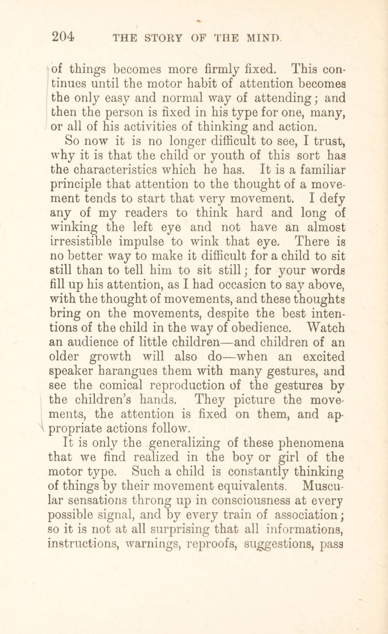 of things becomes more firmly fixed. This con¬ tinues until the motor habit of attention becomes the only easy and normal way of attending; and then the person is fixed in his type for one, many, or all of his activities of thinking and action. So now it is no longer difficult to see, I trust, why it is that the child or youth of this sort has the characteristics which he has. It is a familiar principle that attention to the thought of a move¬ ment tends to start that very movement. I defy any of my readers to think hard and long of winking the left eye and not have an almost irresistible impulse to wink that eye. There is no better way to make it difficult for a child to sit still than to tell him to sit still; for your words fill up his attention, as I had occasion to say above, with the thought of movements, and these thoughts bring on the movements, despite the best inten¬ tions of the child in the way of obedience. Watch an audience of little children—and children of an older growth will also do—when an excited speaker harangues them with many gestures, and see the comical reproduction of the gestures by the children’s hands. They picture the move¬ ments, the attention is fixed on them, and ap¬ propriate actions follow. It is only the generalizing of these phenomena that we find realized in the boy or girl of the motor type. Such a child is constantly thinking of things by their movement equivalents. Muscu¬ lar sensations throng up in consciousness at every possible signal, and by every train of association; so it is not at all surprising that all informations, instructions, warnings, reproofs, suggestions, pass