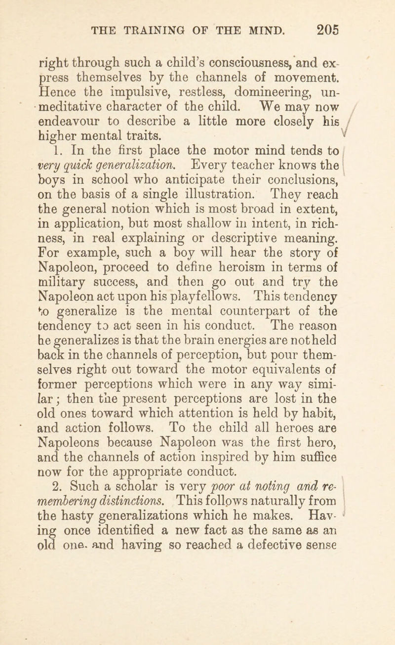 right through such a child’s consciousness, and ex¬ press themselves by the channels of movement. Hence the impulsive, restless, domineering, un- meditative character of the child. We may now endeavour to describe a little more closely his / higher mental traits. 1. In the first place the motor mind tends to very quick generalization. Every teacher knows the boys in school who anticipate their conclusions, on the basis of a single illustration. They reach the general notion which is most broad in extent, in application, but most shallow in intent, in rich¬ ness, in real explaining or descriptive meaning. For example, such a boy will hear the story of Napoleon, proceed to define heroism in terms of military success, and then go out and try the Napoleon act upon his playfellows. This tendency to generalize is the mental counterpart of the tendency to act seen in his conduct. The reason he generalizes is that the brain energies are notheld back in the channels of perception, but pour them¬ selves right out toward the motor equivalents of former perceptions which were in any way simi¬ lar ; then the present perceptions are lost in the old ones toward which attention is held by habit, and action follows. To the child all heroes are Napoleons because Napoleon was the first hero, and the channels of action inspired by him suffice now for the appropriate conduct. 2. Such a scholar is very 'poor at noting and re¬ memberring distinctions. This follows naturally from the hasty generalizations which he makes. Hav¬ ing once identified a new fact as the same as an old one. and having so reached a defective sense