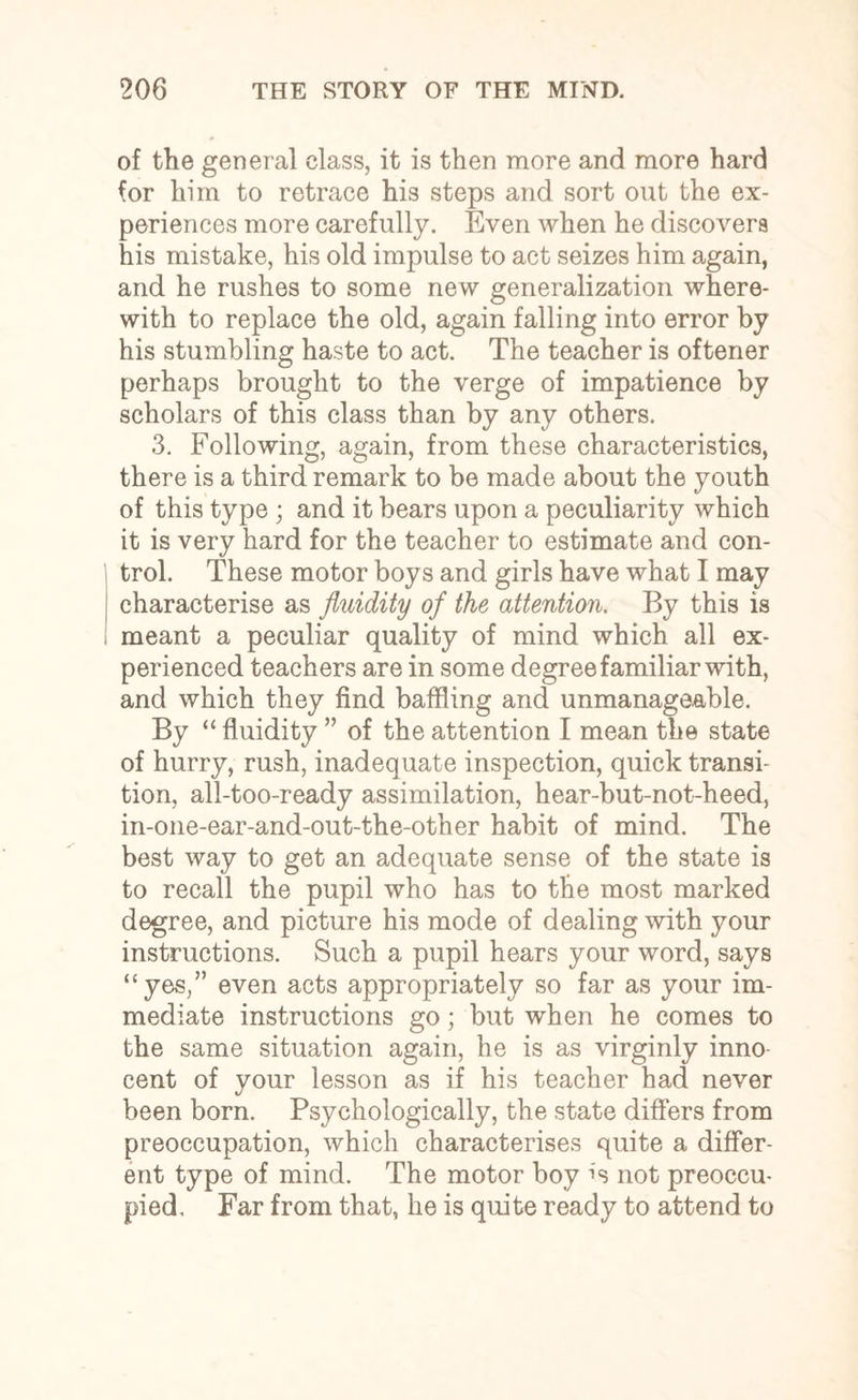 of the general class, it is then more and more hard for him to retrace his steps and sort out the ex¬ periences more carefully. Even when he discovers his mistake, his old impulse to act seizes him again, and he rushes to some new generalization where¬ with to replace the old, again falling into error by his stumbling haste to act. The teacher is oftener perhaps brought to the verge of impatience by scholars of this class than by any others. 3. Following, again, from these characteristics, there is a third remark to be made about the youth of this type ; and it bears upon a peculiarity which it is very hard for the teacher to estimate and con¬ trol. These motor boys and girls have what I may characterise as fluidity of the attention. By this is meant a peculiar quality of mind which all ex¬ perienced teachers are in some degree familiar with, and which they find baffling and unmanageable. By “ fluidity ” of the attention I mean the state of hurry, rush, inadequate inspection, quick transi¬ tion, all-too-ready assimilation, hear-but-not-heed, in-one-ear-and-out-the-other habit of mind. The best way to get an adequate sense of the state is to recall the pupil who has to the most marked degree, and picture his mode of dealing with your instructions. Such a pupil hears your word, says “yes,” even acts appropriately so far as your im¬ mediate instructions go; but when he comes to the same situation again, he is as virginly inno¬ cent of your lesson as if his teacher had never been born. Psychologically, the state differs from preoccupation, which characterises quite a differ¬ ent type of mind. The motor boy not preoccu¬ pied. Far from that, lie is quite ready to attend to