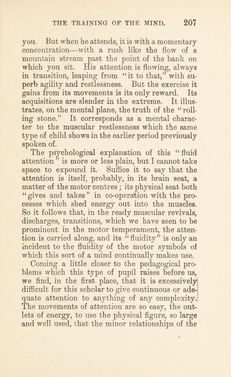 you. But when he attends, it is with a momentary concentration—with a rush like the flow of a mountain stream past the point of the bank on which you sit. His attention is flowing, always in transition, leaping from “it to that,” with su¬ perb agility and restlessness. But the exercise it gains from its movements is its only reward. Its acquisitions are slender in the extreme. It illus¬ trates, on the mental plane, the truth of the “roll¬ ing stone.” It corresponds as a mental charac¬ ter to the muscular restlessness which the same type of child shows in the earlier period previously spoken of. The psychological explanation of this “ fluid attention ” is more or less plain, but I cannot take space to expound it. Suffice it to say that the attention is itself, probably, in its brain seat, a matter of the motor centres; its physical seat both “gives and takes” in co-operation with the pro¬ cesses which shed energy out into the muscles. So it follows that, in the ready muscular revivals, discharges, transitions, which we have seen to be prominent in the motor temperament, the atten¬ tion is carried along, and its “fluidity” is only an incident to the fluidity of the motor symbols of which this sort of a mind continually makes use. Coming a little closer to the pedagogical pro¬ blems which this type of pupil raises before us, we find, in the first place, that it is excessively difficult for this scholar to give continuous or ade¬ quate attention to anything of any complexity. The movements of attention are so easy, the out¬ lets of energy, to use the physical figure, so large and well used, that the minor relationships of the