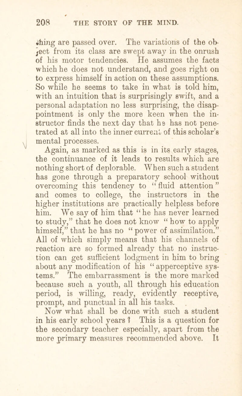 •hing are passed over. The variations of the ob- }ect from its class are swept away in the onrush of his motor tendencies. He assumes the facts which he does not understand, and goes right on to express himself in action on these assumptions. So while he seems to take in what is told him, with an intuition that is surprisingly swift, and a personal adaptation no less surprising, the disap¬ pointment is only the more keen when the in¬ structor finds the next day that he has not pene¬ trated at all into the inner current of this scholar’s mental processes. Again, as marked as this is in its early stages, the continuance of it leads to results which are nothing short of deplorable. When such a student has gone through a preparatory school without overcoming this tendency to “ fluid attention ” and comes to college, the instructors in the higher institutions are practically helpless before him. We say of him that “he has never learned to study,” that he does not know “how to apply himself,” that he has no “ power of assimilation.” All of which simply means that his channels of reaction are so formed already that no instruc¬ tion can get sufficient lodgment in him to bring about any modification of his “ apperceptive sys¬ tems.” The embarrassment is the more marked because such a youth, all through his education period, is willing, ready, evidently receptive, prompt, and punctual in all his tasks. Now what shall be done with such a student in his early school years 1 This is a question for the secondary teacher especially, apart from the more primary measures recommended above. It