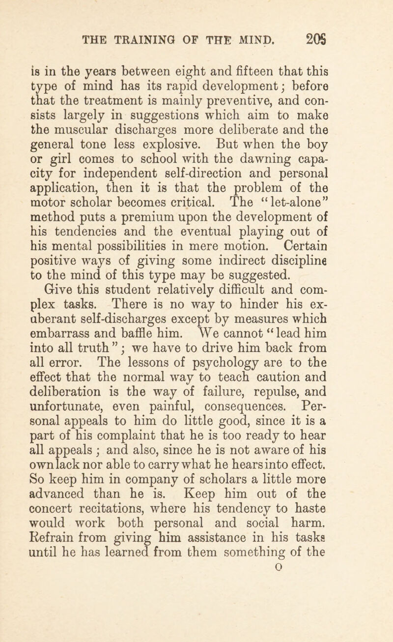 is in the years between eight and fifteen that this type of mind has its rapid development; before that the treatment is mainly preventive, and con¬ sists largely in suggestions wfflich aim to make the muscular discharges more deliberate and the general tone less explosive. But when the boy or girl comes to school with the dawning capa¬ city for independent self-direction and personal application, then it is that the problem of the motor scholar becomes critical. The “let-alone” method puts a premium upon the development of his tendencies and the eventual playing out of his mental possibilities in mere motion. Certain positive ways of giving some indirect discipline to the mind of this type may be suggested. G-ive this student relatively difficult and com¬ plex tasks. There is no way to hinder his ex¬ uberant self-discharges except by measures which embarrass and baffle him. We cannot “ lead him into all truth ”; we have to drive him back from all error. The lessons of psychology are to the effect that the normal way to teach caution and deliberation is the way of failure, repulse, and unfortunate, even painful, consequences. Per¬ sonal appeals to him do little good, since it is a part of his complaint that he is too ready to hear all appeals ; and also, since he is not aware of his own lack nor able to carry what he hears into effect. So keep him in company of scholars a little more advanced than he is. Keep him out of the concert recitations, where his tendency to haste would work both personal and social harm. Refrain from giving him assistance in his tasks until he has learned from them something of the O