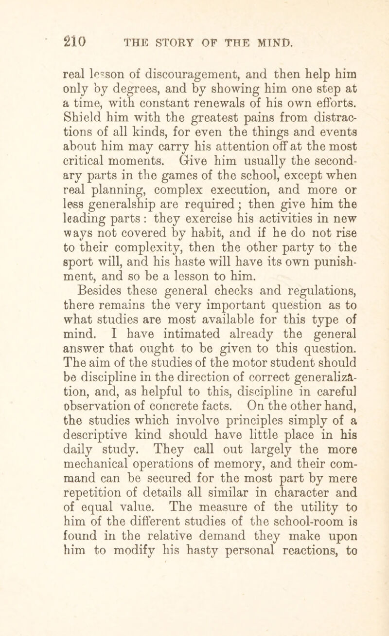 real locson of discouragement, and then help him only by degrees, and by showing him one step at a time, with constant renewals of his own efforts. Shield him with the greatest pains from distrac¬ tions of all kinds, for even the things and events about him may carry his attention off at the most critical moments. Give him usually the second¬ ary parts in the games of the school, except when real planning, complex execution, and more or less generalship are required; then give him the leading parts : they exercise his activities in new ways not covered by habit, and if he do not rise to their complexity, then the other party to the sport will, and his haste will have its own punish¬ ment, and so be a lesson to him. Besides these general checks and regulations, there remains the very important question as to what studies are most available for this type of mind. I have intimated already the general answer that ought to be given to this question. The aim of the studies of the motor student should be discipline in the direction of correct generaliza¬ tion, and, as helpful to this, discipline in careful observation of concrete facts. On the other hand, the studies which involve principles simply of a descriptive kind should have little place in his daily study. They call out largely the more mechanical operations of memory, and their com¬ mand can be secured for the most part by mere repetition of details all similar in character and of equal value. The measure of the utility to him of the different studies of the school-room is found in the relative demand they make upon him to modify his hasty personal reactions, to