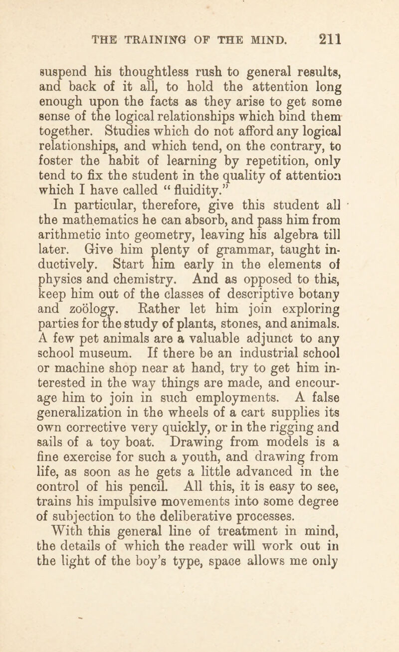 suspend his thoughtless rush to general results, and back of it all, to hold the attention long enough upon the facts as they arise to get some sense of the logical relationships which bind them together. Studies which do not afford any logical relationships, and which tend, on the contrary, to foster the habit of learning by repetition, only tend to fix the student in the quality of attention which I have called “ fluidity.” In particular, therefore, give this student all * the mathematics he can absorb, and pass him from arithmetic into geometry, leaving his algebra till later. G-ive him plenty of grammar, taught in¬ ductively. Start him early in the elements of physics and chemistry. And as opposed to this, keep him out of the classes of descriptive botany and zoology. Rather let him join exploring parties for the study of plants, stones, and animals. A few pet animals are a valuable adjunct to any school museum. If there be an industrial school or machine shop near at hand, try to get him in¬ terested in the way things are made, and encour¬ age him to join in such employments. A false generalization in the wheels of a cart supplies its own corrective very quickly, or in the rigging and sails of a toy boat. Drawing from models is a fine exercise for such a youth, and drawing from life, as soon as he gets a little advanced in the control of his pencil. All this, it is easy to see, trains his impulsive movements into some degree of subjection to the deliberative processes. With this general line of treatment in mind, the details of which the reader will work out in the light of the boy’s type, space allows me only