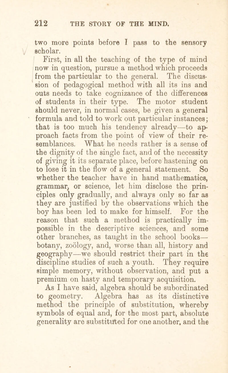 two more points before I pass to the sensory scholar. First, in all the teaching of the type of mind now in question, pursue a method which proceeds from the particular to the general. The discus¬ sion of pedagogical method with all its ins and outs needs to take cognizance of the differences of students in their type. The motor student should never, in normal cases, be given a general formula and told to work out particular instances; that is too much his tendency already—to ap¬ proach facts from the point of view of their re¬ semblances. What he needs rather is a sense of the dignity of the single fact, and of the necessity of giving it its separate place, before hastening on to lose it in the flow of a general statement. So whether the teacher have in hand mathematics, grammar, or science, let him disclose the prin¬ ciples only gradually, and always only so far as they are justified by the observations which the boy has been led to make for himself. For the reason that such a method is practically im¬ possible in the descriptive sciences, and some other branches, as taught in the school books— botany, zoology, and, worse than all, history and geography—we should restrict their part in the discipline studies of such a youth. They require simple memory, without observation, and put a premium on hasty and temporary acquisition. As I have said, algebra should be subordinated to geometry. Algebra has as its distinctive method the principle of substitution, whereby symbols of equal and, for the most part, absolute generality are substituted for one another, and the