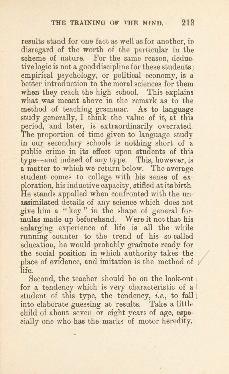 results stand for one fact as well as for another, in disregard of the worth of the particular in the scheme of nature. For the same reason, deduc- tivelogic is not a good discipline for these students; empirical psychology, or political economy, is a better introduction to the moral sciences for them when they reach the high school. This explains what was meant above in the remark as to the method of teaching grammar. As to language study generally, I think the value of it, at this period, and later, is extraordinarily overrated. The proportion of time given to language study in our secondary schools is nothing short of a public crime in its effect upon students of this type—and indeed of any type. This, however, is a matter to which we return below. The average student comes to college with his sense of ex¬ ploration, his inductive capacity, stifled at its birth. He stands appalled when confronted with the un¬ assimilated details of any science which does not give him a “ key ” in the shape of general for¬ mulas made up beforehand. Were it not that his enlarging experience of life is all the while running counter to the trend of his so-called education, he would probably graduate ready for the social position in which authority takes the place of evidence, and imitation is the method of life. Second, the teacher should be on the look-out for a tendency which is very characteristic of a student of this type, the tendency, i.e., to fall into elaborate guessing at results. Take a little child of about seven or eight years of age, espe¬ cially one who has the marks of motor heredity,