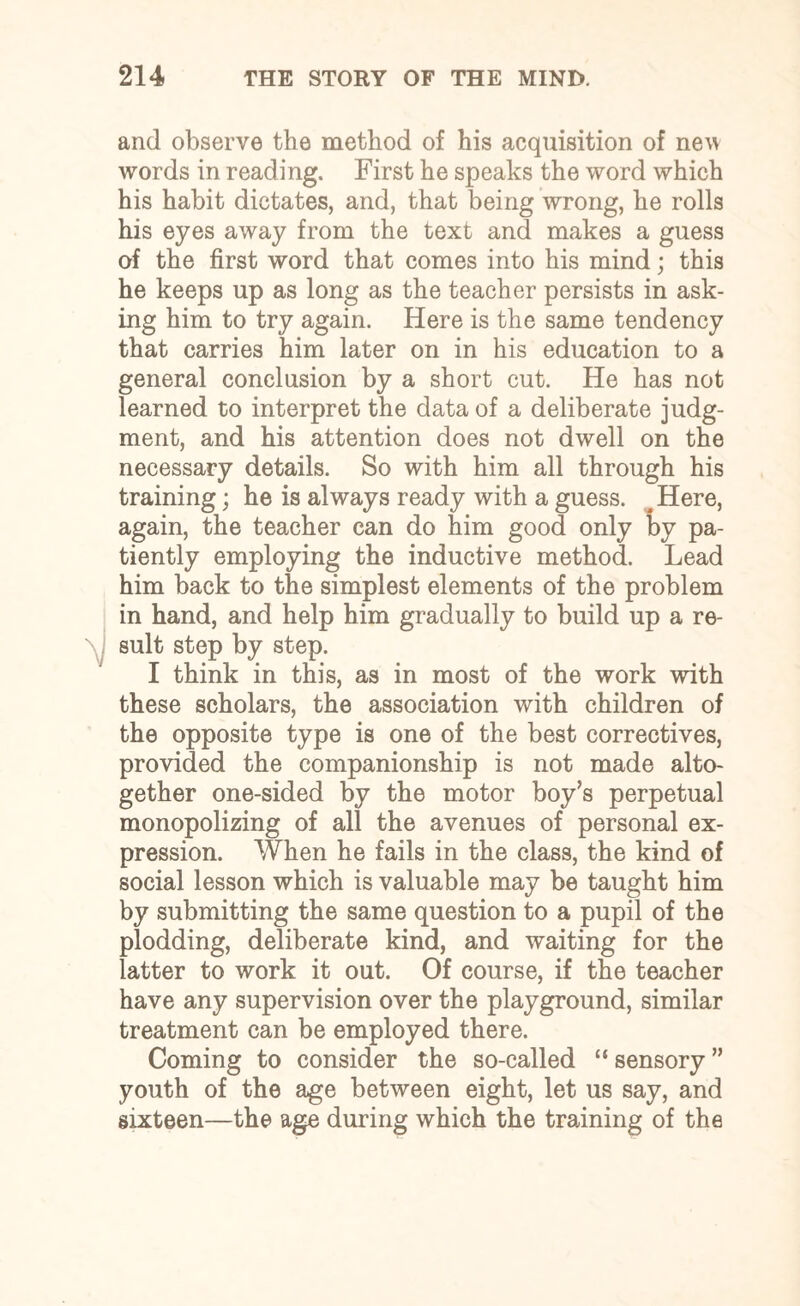 and observe the method of his acquisition of new words in reading. First he speaks the word which his habit dictates, and, that being wrong, he rolls his eyes away from the text and makes a guess of the first word that comes into his mind; this he keeps up as long as the teacher persists in ask¬ ing him to try again. Here is the same tendency that carries him later on in his education to a general conclusion by a short cut. He has not learned to interpret the data of a deliberate judg¬ ment, and his attention does not dwell on the necessary details. So with him all through his training; he is always ready with a guess. # Here, again, the teacher can do him good only by pa¬ tiently employing the inductive method. Lead him back to the simplest elements of the problem in hand, and help him gradually to build up a re¬ sult step by step. I think in this, as in most of the work with these scholars, the association with children of the opposite type is one of the best correctives, provided the companionship is not made alto¬ gether one-sided by the motor boy’s perpetual monopolizing of all the avenues of personal ex¬ pression. When he fails in the class, the kind of social lesson which is valuable may be taught him by submitting the same question to a pupil of the plodding, deliberate kind, and waiting for the latter to work it out. Of course, if the teacher have any supervision over the playground, similar treatment can be employed there. Coming to consider the so-called “ sensory ” youth of the age between eight, let us say, and sixteen—the age during which the training of the