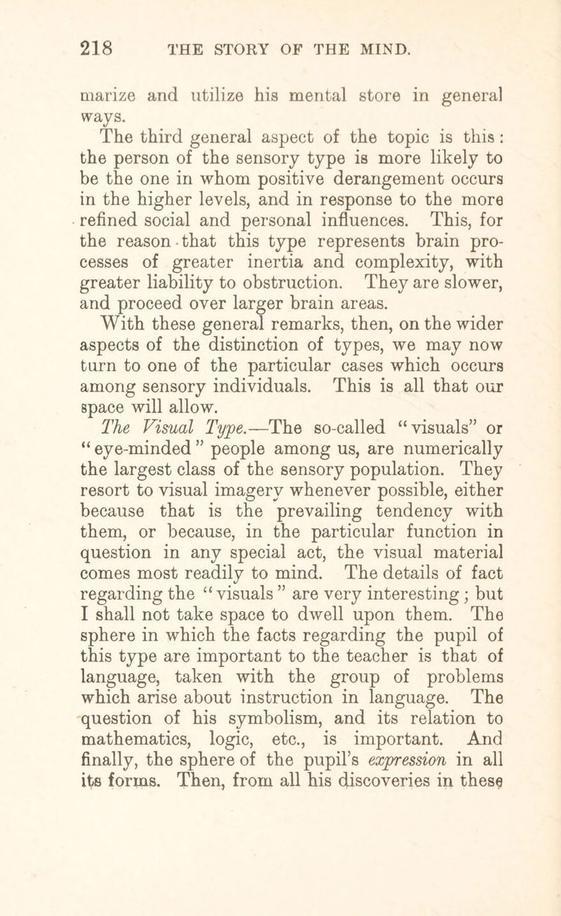 marize and utilize his mental store in general ways. The third general aspect of the topic is this : the person of the sensory type is more likely to be the one in whom positive derangement occurs in the higher levels, and in response to the more refined social and personal influences. This, for the reason • that this type represents brain pro¬ cesses of greater inertia and complexity, with greater liability to obstruction. They are slower, and proceed over larger brain areas. With these general remarks, then, on the wider aspects of the distinction of types, we may now turn to one of the particular cases which occurs among sensory individuals. This is all that our space will allow. The Visual Type.—The so-called “visuals” or “ eye-minded ” people among us, are numerically the largest class of the sensory population. They resort to visual imagery whenever possible, either because that is the prevailing tendency with them, or because, in the particular function in question in any special act, the visual material comes most readily to mind. The details of fact regarding the “ visuals ” are very interesting; but I shall not take space to dwell upon them. The sphere in which the facts regarding the pupil of this type are important to the teacher is that of language, taken with the group of problems which arise about instruction in language. The question of his symbolism, and its relation to mathematics, logic, etc., is important. And finally, the sphere of the pupil’s expression in all its forms. Then, from all his discoveries in these