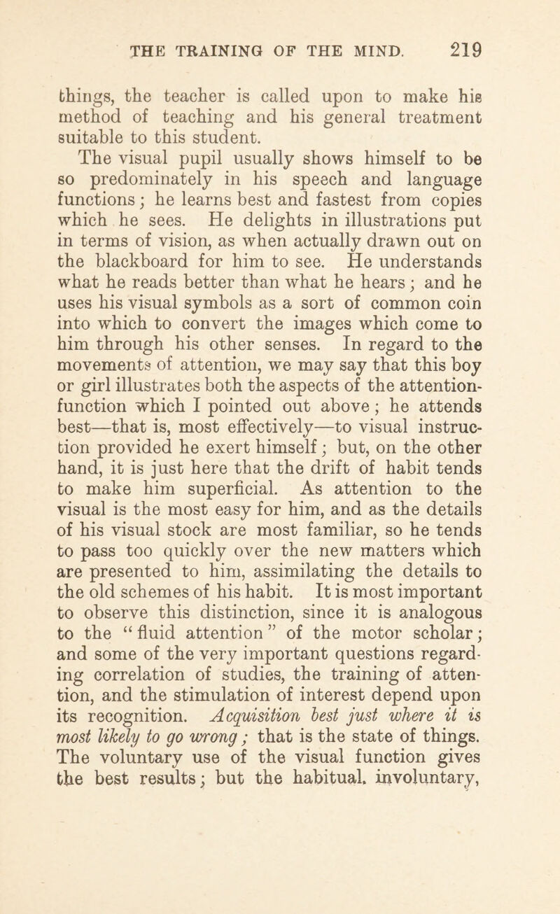 things, the teacher is called upon to make his method of teaching and his general treatment suitable to this student. The visual pupil usually shows himself to be so predominately in his speech and language functions; he learns best and fastest from copies which he sees. He delights in illustrations put in terms of vision, as when actually drawn out on the blackboard for him to see. He understands what he reads better than what he hears; and he uses his visual symbols as a sort of common coin into which to convert the images which come to him through his other senses. In regard to the movements of attention, we may say that this boy or girl illustrates both the aspects of the attention- function which I pointed out above; he attends best—that is, most effectively—to visual instruc¬ tion provided he exert himself; but, on the other hand, it is just here that the drift of habit tends to make him superficial. As attention to the visual is the most easy for him, and as the details of his visual stock are most familiar, so he tends to pass too quickly over the new matters which are presented to him, assimilating the details to the old schemes of his habit. It is most important to observe this distinction, since it is analogous to the “ fluid attention ” of the motor scholar; and some of the very important questions regard¬ ing correlation of studies, the training of atten¬ tion, and the stimulation of interest depend upon its recognition. Acquisition best just where it is most likely to go wrong ; that is the state of things. The voluntary use of the visual function gives the best results; but the habitual, involuntary,