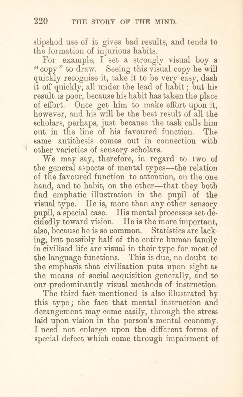 slipshod use of it gives bad results, and tends to the formation of injurious habits. For example, I set a strongly visual boy a “ copy ” to draw. Seeing this visual copy he will quickly recognise it, take it to be very easy, dash it off quickly, all under the lead of habit; but his result is poor, because his habit has taken the place of effort. Once get him to make effort upon it, however, and his will be the best result of all the scholars, perhaps, just because the task calls him out in the line of his favoured function. The same antithesis comes out in connection wi.tb other varieties of sensory scholars. We may say, therefore, in regard to two of the general aspects of mental types—the relation of the favoured function to attention, on the one hand, and to habit, on the other—that they both find emphatic illustration in the pupil of the visual type. He is, more than any other sensory pupil, a special case. His mental processes set de¬ cidedly toward vision. He is the more important, also, because he is so common. Statistics are lack¬ ing, but possibly half of the entire human family in civilised life are visual in their type for most of the language functions. This is due, no doubt to the emphasis that civilisation puts upon sight as the means of social acquisition generally, and to our predominantly visual methods of instruction. The third fact mentioned is also illustrated by this type; the fact that mental instruction and derangement may come easily, through the stress laid upon vision in the person’s mental economy. I need not enlarge upon the different forms of special defect which come through impairment of