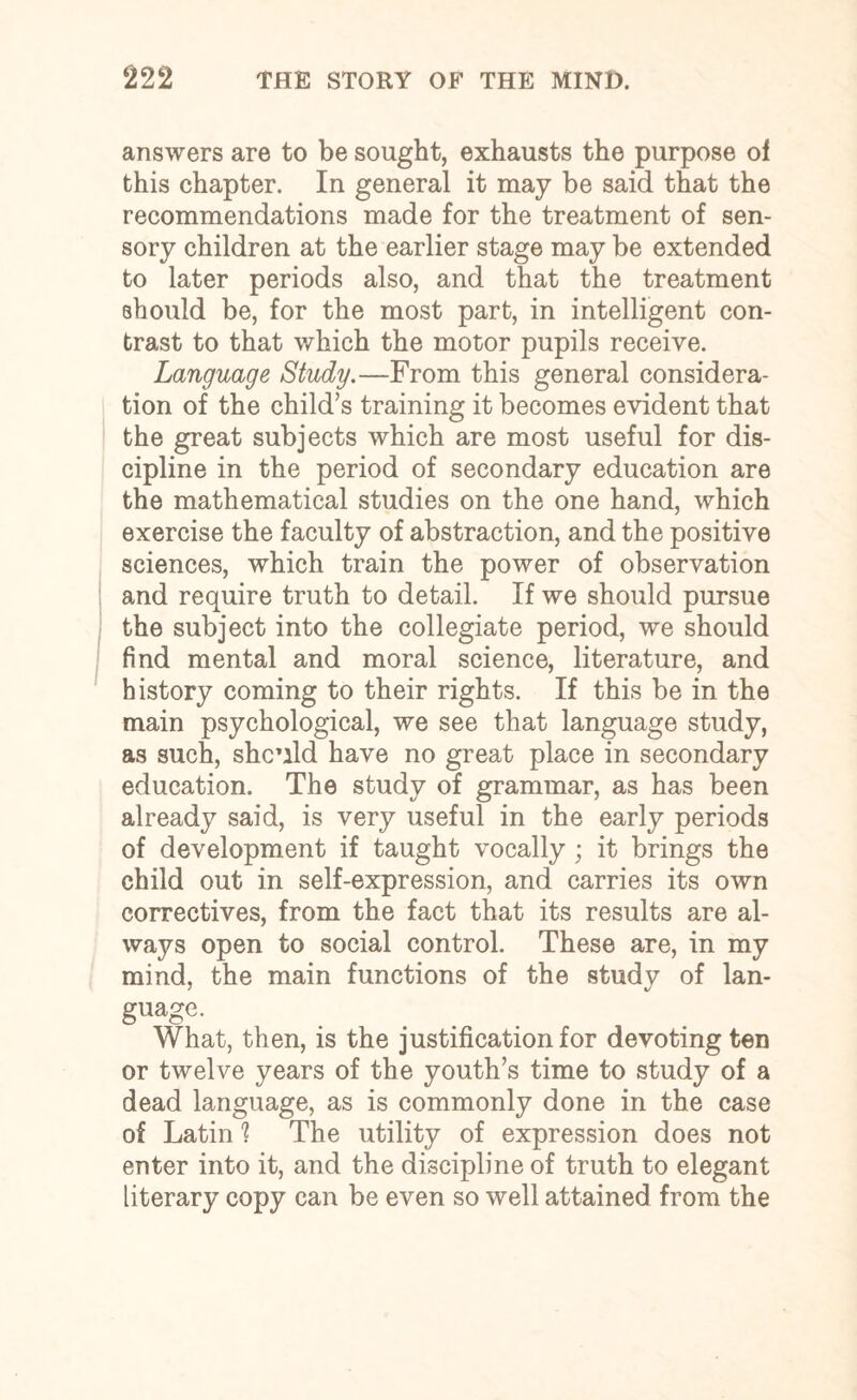 answers are to be sought, exhausts the purpose of this chapter. In general it may be said that the recommendations made for the treatment of sen¬ sory children at the earlier stage may be extended to later periods also, and that the treatment should be, for the most part, in intelligent con¬ trast to that which the motor pupils receive. Language Study.—From this general considera¬ tion of the child’s training it becomes evident that the great subjects which are most useful for dis¬ cipline in the period of secondary education are the mathematical studies on the one hand, which exercise the faculty of abstraction, and the positive sciences, which train the power of observation and require truth to detail. If we should pursue the subject into the collegiate period, we should find mental and moral science, literature, and history coming to their rights. If this be in the main psychological, we see that language study, as such, shc’ild have no great place in secondary education. The study of grammar, as has been already said, is very useful in the early periods of development if taught vocally ; it brings the child out in self-expression, and carries its own correctives, from the fact that its results are al¬ ways open to social control. These are, in my mind, the main functions of the study of lan¬ guage. What, then, is the justification for devoting ten or twelve years of the youth’s time to study of a dead language, as is commonly done in the case of Latin 1 The utility of expression does not enter into it, and the discipline of truth to elegant literary copy can be even so well attained from the