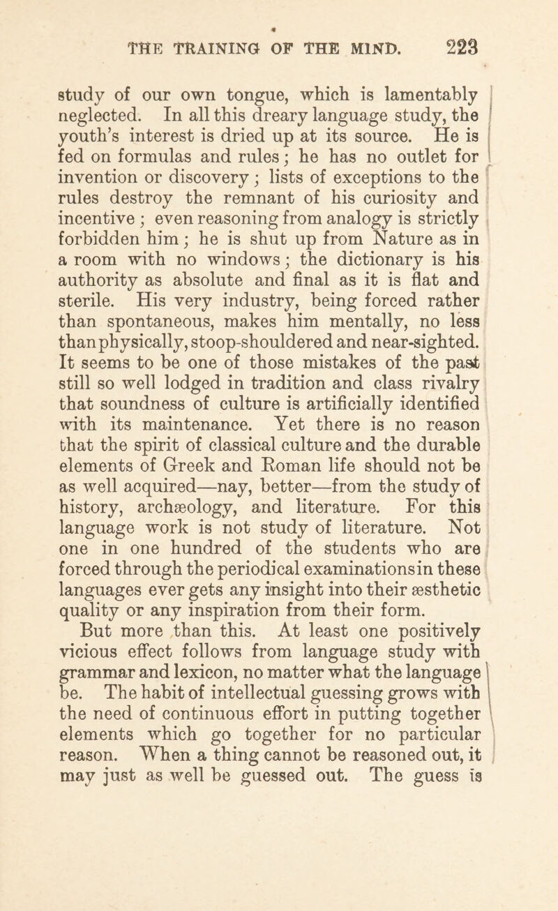 study of our own tongue, which is lamentably neglected. In all this dreary language study, the youth’s interest is dried up at its source. He is fed on formulas and rules; he has no outlet for invention or discovery; lists of exceptions to the rules destroy the remnant of his curiosity and incentive ; even reasoning from analogy is strictly forbidden him; he is shut up from Nature as in a room with no windows; the dictionary is his authority as absolute and final as it is flat and sterile. His very industry, being forced rather than spontaneous, makes him mentally, no less than physically, stoop-shouldered and near-sighted. It seems to be one of those mistakes of the past still so well lodged in tradition and class rivalry that soundness of culture is artificially identified with its maintenance. Yet there is no reason that the spirit of classical culture and the durable elements of Greek and Roman life should not be as well acquired—nay, better—from the study of history, archaeology, and literature. For this language work is not study of literature. Not one in one hundred of the students who are forced through the periodical examinations in these languages ever gets any insight into their aesthetic quality or any inspiration from their form. But more than this. At least one positively vicious effect follows from language study with grammar and lexicon, no matter what the language be. The habit of intellectual guessing grows with the need of continuous effort in putting together elements which go together for no particular reason. When a thing cannot be reasoned out, it may just as well be guessed out. The guess is f \