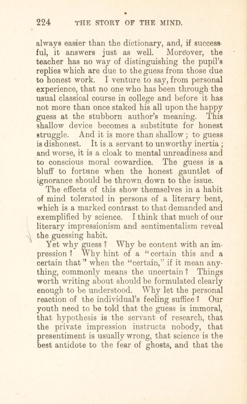 always easier than the dictionary, and, if success ful, it answers just as well. Moreover, the teacher has no way of distinguishing the pupil’s replies which are due to the guess from those due to honest work. I venture to say, from personal experience, that no one who has been through the usual classical course in college and before it has not more than once staked his all upon the happy guess at the stubborn author’s meaning. This shallow device becomes a substitute for honest struggle. And it is more than shallow; to guess is dishonest. It is a servant to unworthy inertia ; and worse, it is a cloak to mental unreadiness and to conscious moral cowardice. The guess is a bluff to fortune when the honest gauntlet of ignorance should be thrown down to the issue. The effects of this show themselves in a habit of mind tolerated in persons of a literary bent, which is a marked contrast to that demanded and exemplified by science. I think that much of our literary impressionism and sentimentalism reveal the guessing habit. Yet why guess ? Why be content with an im¬ pression ? Why hint of a “certain this and a certain that” when the “certain,” if it mean any¬ thing, commonly means the uncertain ? Things worth writing about should be formulated clearly enough to be understood. Why let the personal reaction of the individual’s feeling suffice 1 Our youth need to be told that the guess is immoral, that hypothesis is the servant of research, that the private impression instructs nobody, that presentiment is usually wrong, that science is the best antidote to the fear of ghosts, and that the