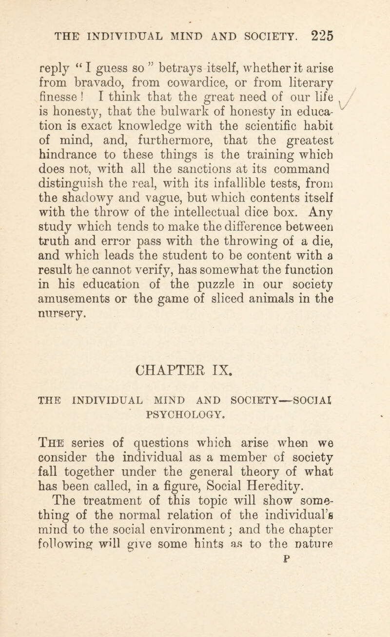 reply “ I guess so ” betrays itself, whether it arise from bravado, from cowardice, or from literary finesse ! I think that the great need of our life is honesty, that the bulwark of honesty in educa¬ tion is exact knowledge with the scientific habit of mind, and, furthermore, that the greatest hindrance to these things is the training which does not, with all the sanctions at its command distinguish the real, with its infallible tests, from the shadowy and vague, but which contents itself with the throw of the intellectual dice box. Any study which tends to make the difference between truth and error pass with the throwing of a die, and which leads the student to be content with a result he cannot verify, has somewhat the function in his education of the puzzle in our society amusements or the game of sliced animals in the nursery. CHAPTER IX. THE INDIVIDUAL MIND AND SOCIETY—SOCIAI PSYCHOLOGY. The series of questions which arise when we consider the individual as a member of society fall together under the general theory of what has been called, in a figure, Social Heredity. The treatment of this topic will show some¬ thing of the normal relation of the individual’s mind to the social environment; and the chapter following will give some hints as to the nature P