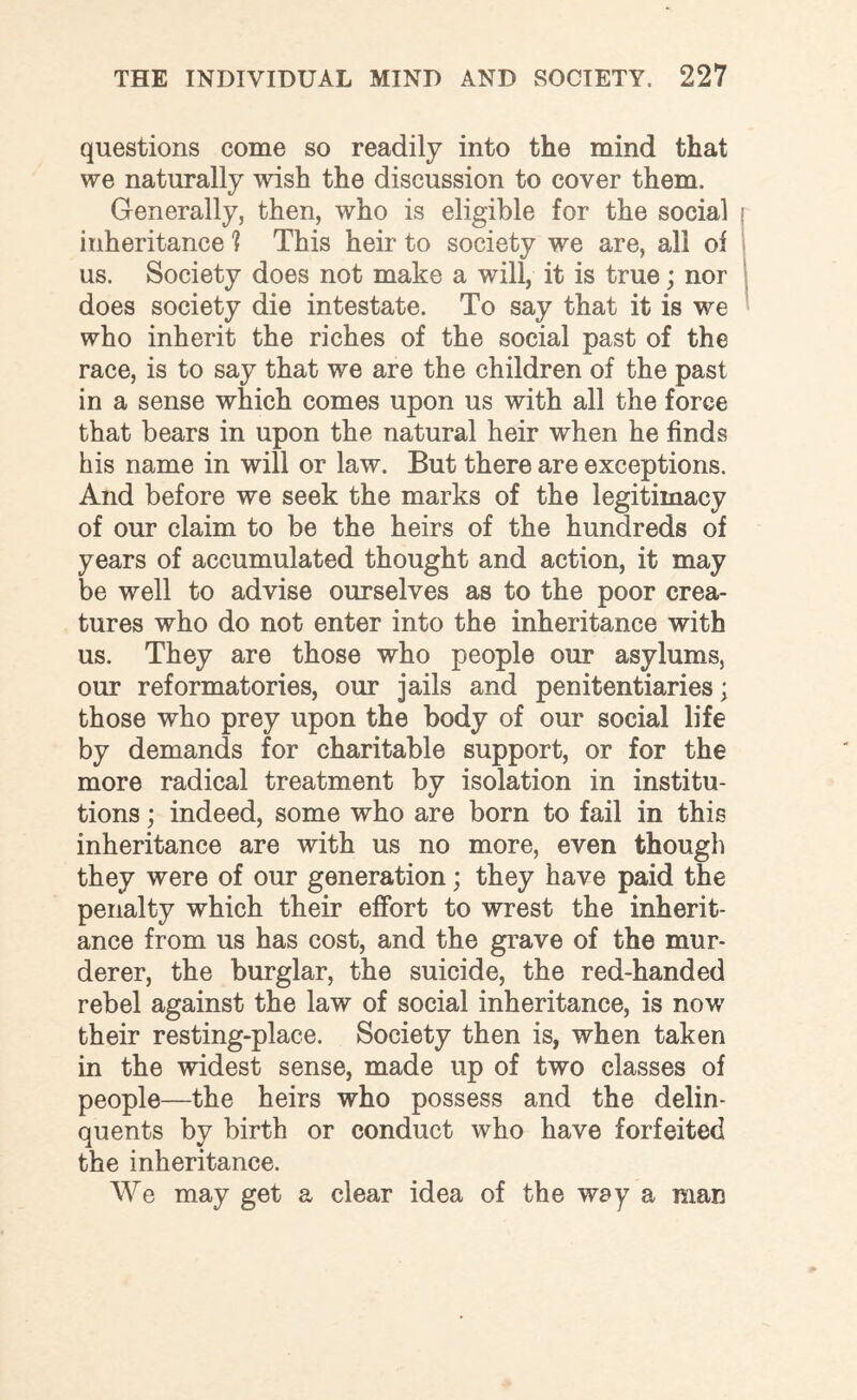 questions come so readily into the mind that we naturally wish the discussion to cover them. Generally, then, who is eligible for the social inheritance 1 This heir to society we are, all of us. Society does not make a will, it is true; nor does society die intestate. To say that it is we who inherit the riches of the social past of the race, is to say that we are the children of the past in a sense which comes upon us with all the force that bears in upon the natural heir when he finds his name in will or law. But there are exceptions. And before we seek the marks of the legitimacy of our claim to be the heirs of the hundreds of years of accumulated thought and action, it may be well to advise ourselves as to the poor crea¬ tures who do not enter into the inheritance with us. They are those who people our asylums, our reformatories, our jails and penitentiaries; those who prey upon the body of our social life by demands for charitable support, or for the more radical treatment by isolation in institu¬ tions ; indeed, some who are born to fail in this inheritance are with us no more, even though they were of our generation; they have paid the penalty which their effort to wrest the inherit¬ ance from us has cost, and the grave of the mur¬ derer, the burglar, the suicide, the red-handed rebel against the law of social inheritance, is now their resting-place. Society then is, when taken in the widest sense, made up of two classes of people—the heirs who possess and the delin¬ quents by birth or conduct who have forfeited the inheritance. We may get a clear idea of the way a man