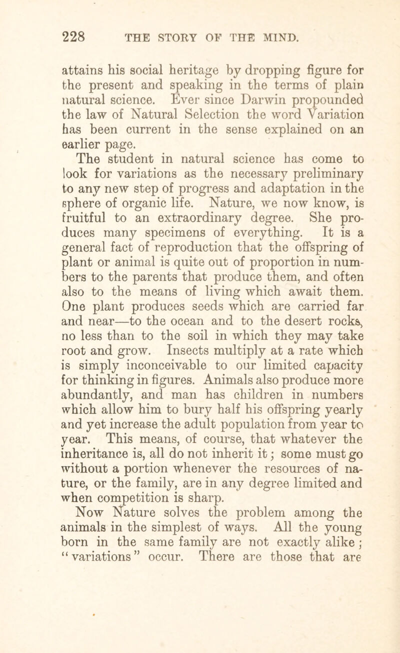 attains his social heritage by dropping figure for the present and speaking in the terms of plain natural science. Ever since Darwin propounded the law of Natural Selection the word Variation has been current in the sense explained on an earlier page. The student in natural science has come to look for variations as the necessary preliminary to any new step of progress and adaptation in the sphere of organic life. Nature, we now know, is fruitful to an extraordinary degree. She pro¬ duces many specimens of everything. It is a general fact of reproduction that the offspring of plant or animal is quite out of proportion in num¬ bers to the parents that produce them, and often also to the means of living which await them. One plant produces seeds which are carried far and near—to the ocean and to the desert rocks, no less than to the soil in which they may take root and grow. Insects multiply at a rate which is simply inconceivable to our limited capacity for thinking in figures. Animals also produce more abundantly, and man has children in numbers which allow him to bury half his offspring yearly and yet increase the adult population from year to year. This means, of course, that whatever the inheritance is, all do not inherit it; some must go without a portion whenever the resources of na¬ ture, or the family, are in any degree limited and when competition is sharp. Now Nature solves the problem among the animals in the simplest of ways. All the young born in the same family are not exactly alike ; “variations” occur. There are those that are