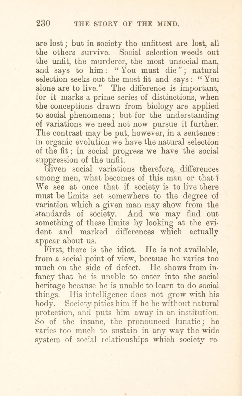are lost; but in society the unfittest are lost, all the others survive. Social selection weeds out the unfit, the murderer, the most unsocial man, and says to him : “ You must die ”; natural selection seeks out the most fit and says : “You alone are to live.” The difference is important, for it marks a prime series of distinctions, when the conceptions drawn from biology are applied to social phenomena; but for the understanding of variations we need not now pursue it further. The contrast may be put, however, in a sentence : in organic evolution we have the natural selection of the fit; in social progress we have the social suppression of the unfit. Given social variations therefore, differences among men, what becomes of this man or that 1 We see at once that if society is to live there must be limits set somewhere to the degree of variation which a given man may show from the standards of society. And we may find out something of these limits by looking at the evi¬ dent and marked differences which actually appear about us. First, there is the idiot. He is not available, from a social point of view, because he varies too much on the side of defect. He shows from in¬ fancy that he is unable to enter into the social heritage because he is unable to learn to do social things. His intelligence does not grow with his body. Society pities him if he be without natural protection, and puts him away in an institution. So of the insane, the pronounced lunatic; he varies too much to sustain in any way the wide system of social relationships which society re-