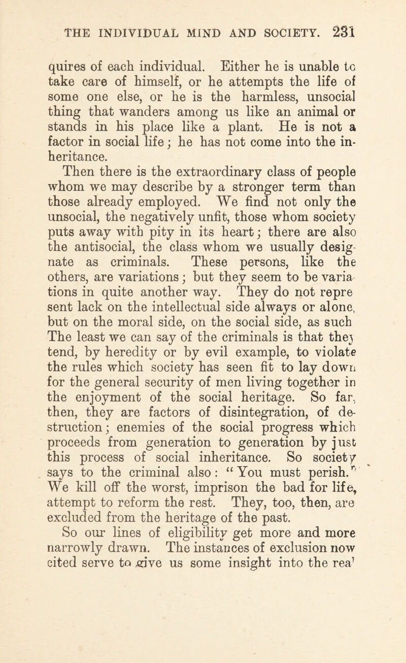 quires of each individual. Either he is unable to take care of himself, or he attempts the life of some one else, or he is the harmless, unsocial thing that wanders among us like an animal or stands in his place like a plant. He is not a factor in social life; he has not come into the in¬ heritance. Then there is the extraordinary class of people whom we may describe by a stronger term than those already employed. We find not only the unsocial, the negatively unfit, those whom society puts away with pity in its heart; there are also the antisocial, the class whom we usually desig¬ nate as criminals. These persons, like the others, are variations; but they seem to be varia tions in quite another way. They do not repre sent lack on the intellectual side always or alone, but on the moral side, on the social side, as such The least we can say of the criminals is that the3 tend, by heredity or by evil example, to violate the rules which society has seen fit to lay down for the general security of men living together in the enjoyment of the social heritage. So far., then, they are factors of disintegration, of de¬ struction; enemies of the social progress which proceeds from generation to generation by just this process of social inheritance. So society says to the criminal also: “You must perish/' We kill off the worst, imprison the bad for life, attempt to reform the rest. They, too, then, are excluded from the heritage of the past. So our lines of eligibility get more and more narrowly drawn. The instances of exclusion now cited serve to ,vive us some insight into the rea1