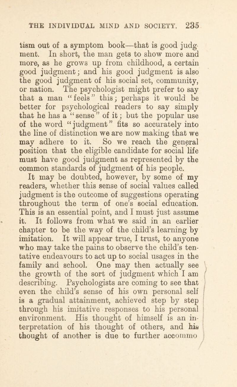 tism out of a symptom book—that is good judg ment. In short, the man gets to show more and more, as he grows up from childhood, a certain good judgment; and his good judgment is also the good judgment of his social set, community, or nation. The psychologist might prefer to say that a man “ feels ” this; perhaps it would be better for psychological readers to say simply that he has a “sense” of it; but the popular use of the word “judgment” fits so accurately into the line of distinction we are now making that we may adhere to it. So we reach the general position that the eligible candidate for social life must have good judgment as represented by the common standards of judgment of his people. It may be doubted, however, by some of my readers, whether this sense of social values called judgment is the outcome of suggestions operating throughout the term of one’s social education. This is an essential point, and I must just assume it. It follows from what we said in an earlier chapter to be the way of the child’s learning by imitation. It will appear true, I trust, to anyone who may take the pains to observe the child’s ten¬ tative endeavours to act up to social usages in the family and school. One may then actually see the growth of the sort of judgment which I am describing. Psychologists are coming to see that even the child’s sense of his own personal self is a gradual attainment, achieved step by step through his imitative responses to his personal environment. His thought of himself is an in¬ terpretation of his thought of others, and hia thought of another is due to further accommo
