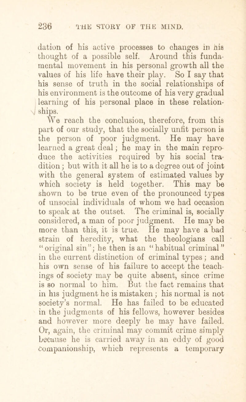 elation of his active processes to changes in nis thought of a possible self. Around this funda¬ mental movement in his personal growth all the values of his life have their play. So I say that his sense of truth in the social relationships of his environment is the outcome of his very gradual learning of his personal place in these relation- \ ships. We reach the conclusion, therefore, from this part of our study, that the socially unfit person is the person of poor judgment. He may have learned a great deal; he may in the main repro¬ duce the activities required by his social tra¬ dition ; but with it all he is to a degree out of joint with the general system of estimated values by which society is held together. This may be shown to be true even of the pronounced types of unsocial individuals of whom we had occasion to speak at the outset. The criminal is, socially considered, a man of poor judgment. He may be more than this, it is true. He may have a bad strain of heredity, what the theologians call “original sin”; he then is an “habitual criminal” in the current distinction of criminal types; and his own sense of his failure to accept the teach¬ ings of society may be quite absent, since crime is so normal to him. But the fact remains that in his judgment he is mistaken ; his normal is not society’s normal. He has failed to be educated in the judgments of his fellows, however besides and however more deeply he may have failed. Or, again, the criminal may commit crime simply because he is carried away in an eddy of good companionship, which represents a temporary